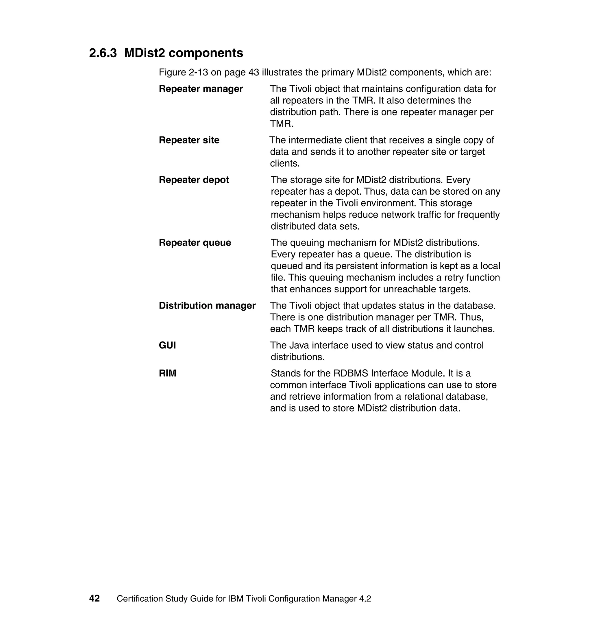 2.6.3 MDist2 components
               Figure 2-13 on page 43 illustrates the primary MDist2 components, which are:
               Repeater manager             The Tivoli object that maintains configuration data for
                                            all repeaters in the TMR. It also determines the
                                            distribution path. There is one repeater manager per
                                            TMR.
               Repeater site                The intermediate client that receives a single copy of
                                            data and sends it to another repeater site or target
                                            clients.
               Repeater depot               The storage site for MDist2 distributions. Every
                                            repeater has a depot. Thus, data can be stored on any
                                            repeater in the Tivoli environment. This storage
                                            mechanism helps reduce network traffic for frequently
                                            distributed data sets.
               Repeater queue               The queuing mechanism for MDist2 distributions.
                                            Every repeater has a queue. The distribution is
                                            queued and its persistent information is kept as a local
                                            file. This queuing mechanism includes a retry function
                                            that enhances support for unreachable targets.
               Distribution manager         The Tivoli object that updates status in the database.
                                            There is one distribution manager per TMR. Thus,
                                            each TMR keeps track of all distributions it launches.
               GUI                          The Java interface used to view status and control
                                            distributions.
               RIM                          Stands for the RDBMS Interface Module. It is a
                                            common interface Tivoli applications can use to store
                                            and retrieve information from a relational database,
                                            and is used to store MDist2 distribution data.




42   Certification Study Guide for IBM Tivoli Configuration Manager 4.2
 