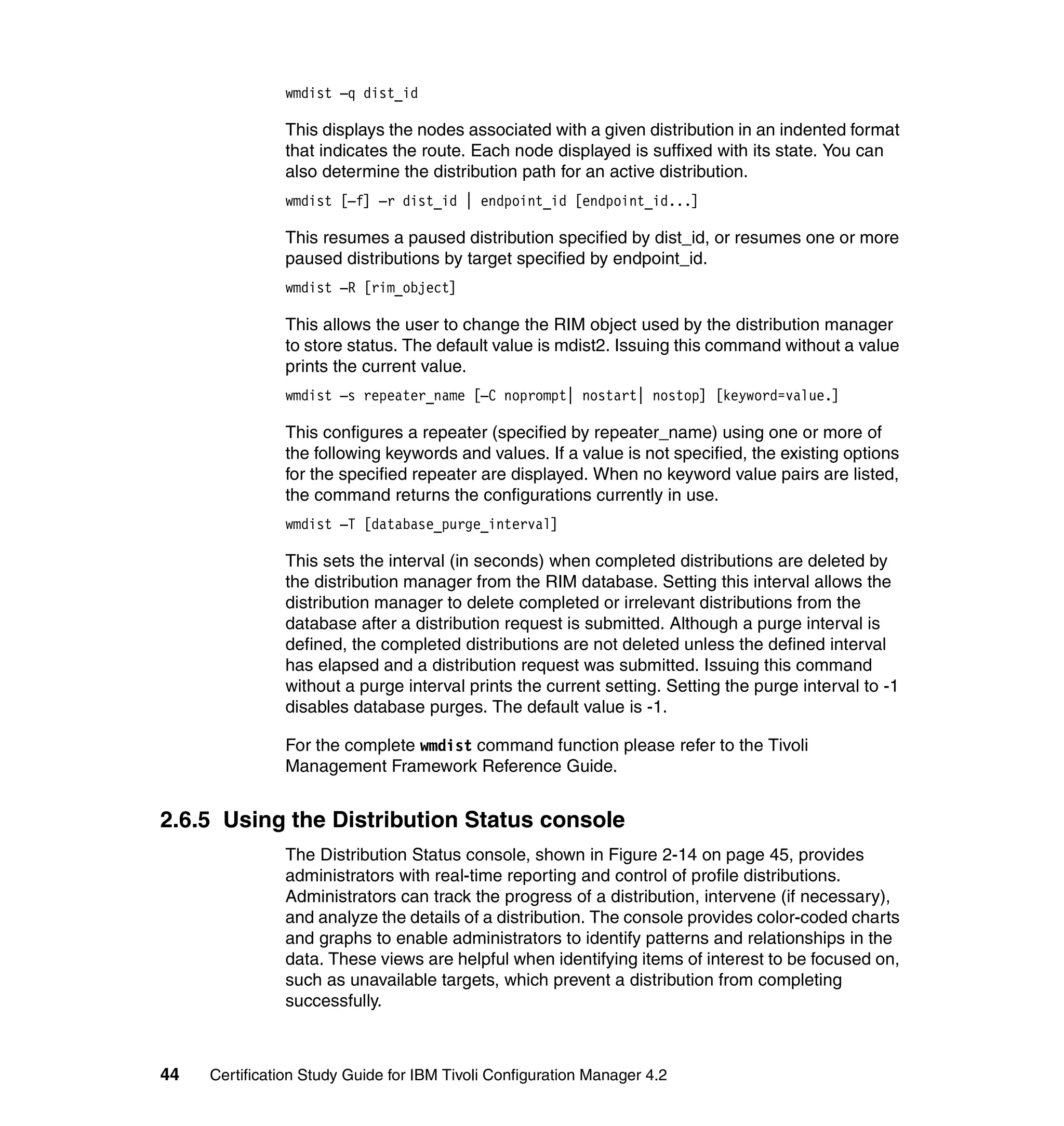 wmdist –q dist_id

               This displays the nodes associated with a given distribution in an indented format
               that indicates the route. Each node displayed is suffixed with its state. You can
               also determine the distribution path for an active distribution.
               wmdist [–f] –r dist_id | endpoint_id [endpoint_id...]

               This resumes a paused distribution specified by dist_id, or resumes one or more
               paused distributions by target specified by endpoint_id.
               wmdist –R [rim_object]

               This allows the user to change the RIM object used by the distribution manager
               to store status. The default value is mdist2. Issuing this command without a value
               prints the current value.
               wmdist –s repeater_name [–C noprompt| nostart| nostop] [keyword=value.]

               This configures a repeater (specified by repeater_name) using one or more of
               the following keywords and values. If a value is not specified, the existing options
               for the specified repeater are displayed. When no keyword value pairs are listed,
               the command returns the configurations currently in use.
               wmdist –T [database_purge_interval]

               This sets the interval (in seconds) when completed distributions are deleted by
               the distribution manager from the RIM database. Setting this interval allows the
               distribution manager to delete completed or irrelevant distributions from the
               database after a distribution request is submitted. Although a purge interval is
               defined, the completed distributions are not deleted unless the defined interval
               has elapsed and a distribution request was submitted. Issuing this command
               without a purge interval prints the current setting. Setting the purge interval to -1
               disables database purges. The default value is -1.

               For the complete wmdist command function please refer to the Tivoli
               Management Framework Reference Guide.


2.6.5 Using the Distribution Status console
               The Distribution Status console, shown in Figure 2-14 on page 45, provides
               administrators with real-time reporting and control of profile distributions.
               Administrators can track the progress of a distribution, intervene (if necessary),
               and analyze the details of a distribution. The console provides color-coded charts
               and graphs to enable administrators to identify patterns and relationships in the
               data. These views are helpful when identifying items of interest to be focused on,
               such as unavailable targets, which prevent a distribution from completing
               successfully.



44   Certification Study Guide for IBM Tivoli Configuration Manager 4.2
 