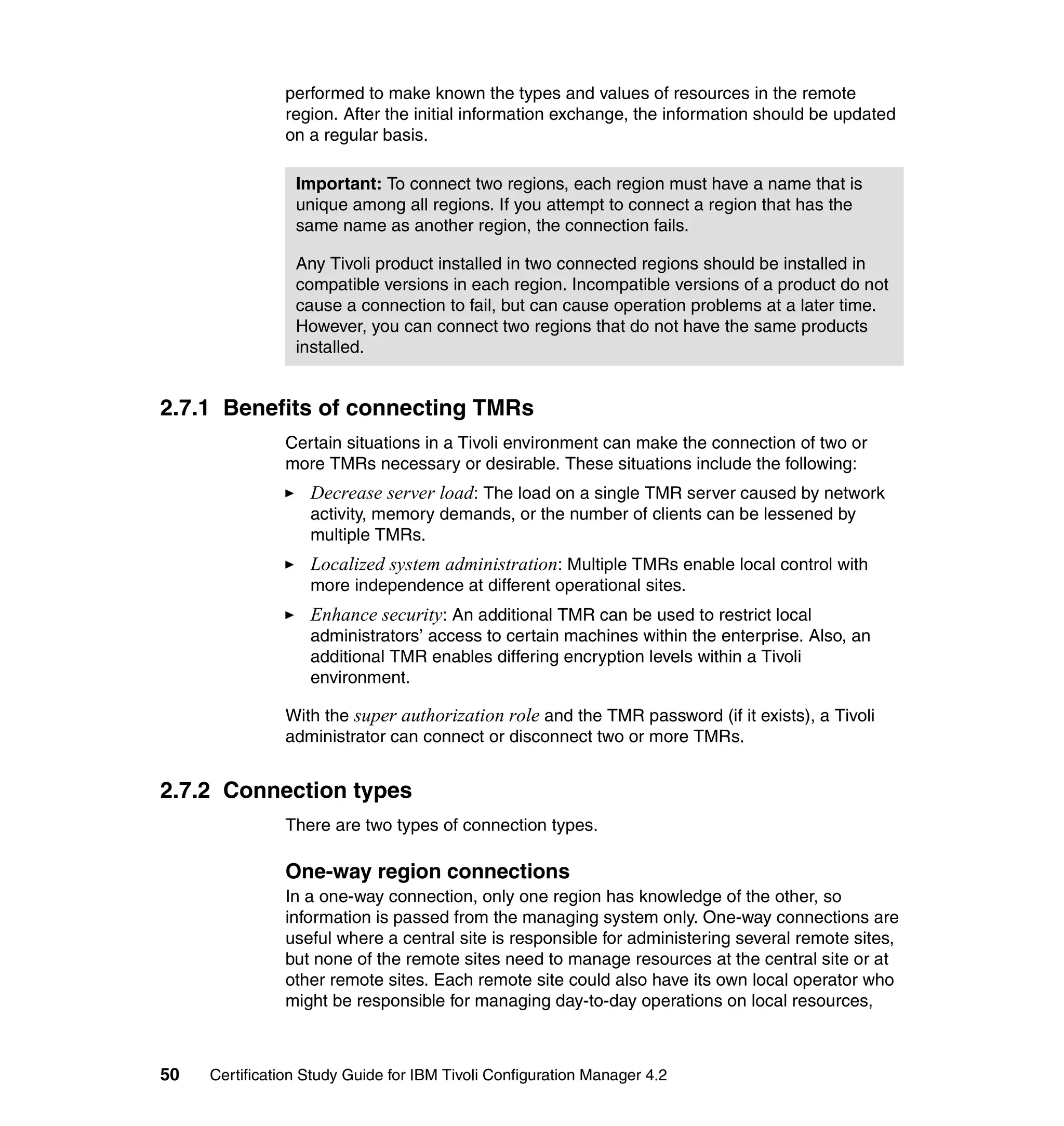 performed to make known the types and values of resources in the remote
               region. After the initial information exchange, the information should be updated
               on a regular basis.

                 Important: To connect two regions, each region must have a name that is
                 unique among all regions. If you attempt to connect a region that has the
                 same name as another region, the connection fails.

                 Any Tivoli product installed in two connected regions should be installed in
                 compatible versions in each region. Incompatible versions of a product do not
                 cause a connection to fail, but can cause operation problems at a later time.
                 However, you can connect two regions that do not have the same products
                 installed.


2.7.1 Benefits of connecting TMRs
               Certain situations in a Tivoli environment can make the connection of two or
               more TMRs necessary or desirable. These situations include the following:
                   Decrease server load: The load on a single TMR server caused by network
                   activity, memory demands, or the number of clients can be lessened by
                   multiple TMRs.
                   Localized system administration: Multiple TMRs enable local control with
                   more independence at different operational sites.
                   Enhance security: An additional TMR can be used to restrict local
                   administrators’ access to certain machines within the enterprise. Also, an
                   additional TMR enables differing encryption levels within a Tivoli
                   environment.

               With the super authorization role and the TMR password (if it exists), a Tivoli
               administrator can connect or disconnect two or more TMRs.


2.7.2 Connection types
               There are two types of connection types.

               One-way region connections
               In a one-way connection, only one region has knowledge of the other, so
               information is passed from the managing system only. One-way connections are
               useful where a central site is responsible for administering several remote sites,
               but none of the remote sites need to manage resources at the central site or at
               other remote sites. Each remote site could also have its own local operator who
               might be responsible for managing day-to-day operations on local resources,



50   Certification Study Guide for IBM Tivoli Configuration Manager 4.2
 