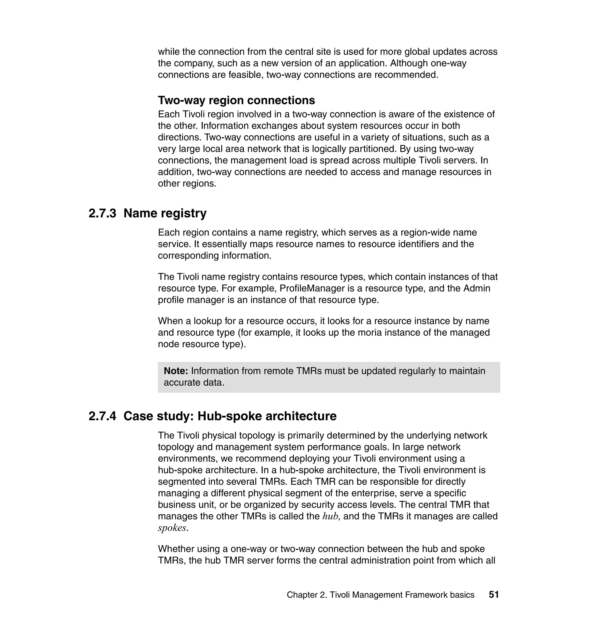while the connection from the central site is used for more global updates across
           the company, such as a new version of an application. Although one-way
           connections are feasible, two-way connections are recommended.

           Two-way region connections
           Each Tivoli region involved in a two-way connection is aware of the existence of
           the other. Information exchanges about system resources occur in both
           directions. Two-way connections are useful in a variety of situations, such as a
           very large local area network that is logically partitioned. By using two-way
           connections, the management load is spread across multiple Tivoli servers. In
           addition, two-way connections are needed to access and manage resources in
           other regions.


2.7.3 Name registry
           Each region contains a name registry, which serves as a region-wide name
           service. It essentially maps resource names to resource identifiers and the
           corresponding information.

           The Tivoli name registry contains resource types, which contain instances of that
           resource type. For example, ProfileManager is a resource type, and the Admin
           profile manager is an instance of that resource type.

           When a lookup for a resource occurs, it looks for a resource instance by name
           and resource type (for example, it looks up the moria instance of the managed
           node resource type).

            Note: Information from remote TMRs must be updated regularly to maintain
            accurate data.


2.7.4 Case study: Hub-spoke architecture
           The Tivoli physical topology is primarily determined by the underlying network
           topology and management system performance goals. In large network
           environments, we recommend deploying your Tivoli environment using a
           hub-spoke architecture. In a hub-spoke architecture, the Tivoli environment is
           segmented into several TMRs. Each TMR can be responsible for directly
           managing a different physical segment of the enterprise, serve a specific
           business unit, or be organized by security access levels. The central TMR that
           manages the other TMRs is called the hub, and the TMRs it manages are called
           spokes.

           Whether using a one-way or two-way connection between the hub and spoke
           TMRs, the hub TMR server forms the central administration point from which all


                                         Chapter 2. Tivoli Management Framework basics   51
 