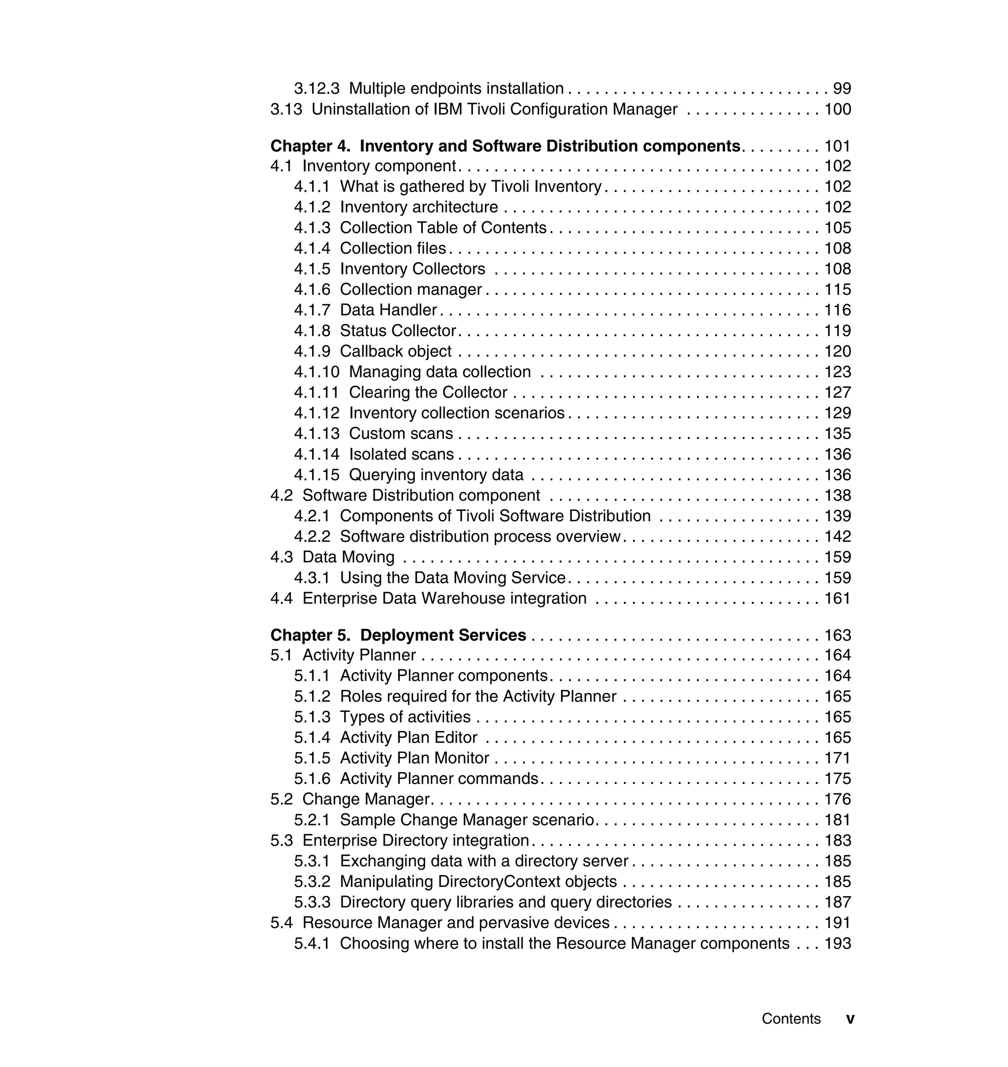 3.12.3 Multiple endpoints installation . . . . . . . . . . . . . . . . . . . . . . . . . . . . . 99
3.13 Uninstallation of IBM Tivoli Configuration Manager . . . . . . . . . . . . . . . 100

Chapter 4. Inventory and Software Distribution components. . . . . . . . . 101
4.1 Inventory component. . . . . . . . . . . . . . . . . . . . . . . . . . . . . . . . . . . . . . . . 102
   4.1.1 What is gathered by Tivoli Inventory . . . . . . . . . . . . . . . . . . . . . . . . 102
   4.1.2 Inventory architecture . . . . . . . . . . . . . . . . . . . . . . . . . . . . . . . . . . . 102
   4.1.3 Collection Table of Contents . . . . . . . . . . . . . . . . . . . . . . . . . . . . . . 105
   4.1.4 Collection files . . . . . . . . . . . . . . . . . . . . . . . . . . . . . . . . . . . . . . . . . 108
   4.1.5 Inventory Collectors . . . . . . . . . . . . . . . . . . . . . . . . . . . . . . . . . . . . 108
   4.1.6 Collection manager . . . . . . . . . . . . . . . . . . . . . . . . . . . . . . . . . . . . . 115
   4.1.7 Data Handler . . . . . . . . . . . . . . . . . . . . . . . . . . . . . . . . . . . . . . . . . . 116
   4.1.8 Status Collector. . . . . . . . . . . . . . . . . . . . . . . . . . . . . . . . . . . . . . . . 119
   4.1.9 Callback object . . . . . . . . . . . . . . . . . . . . . . . . . . . . . . . . . . . . . . . . 120
   4.1.10 Managing data collection . . . . . . . . . . . . . . . . . . . . . . . . . . . . . . . 123
   4.1.11 Clearing the Collector . . . . . . . . . . . . . . . . . . . . . . . . . . . . . . . . . . 127
   4.1.12 Inventory collection scenarios . . . . . . . . . . . . . . . . . . . . . . . . . . . . 129
   4.1.13 Custom scans . . . . . . . . . . . . . . . . . . . . . . . . . . . . . . . . . . . . . . . . 135
   4.1.14 Isolated scans . . . . . . . . . . . . . . . . . . . . . . . . . . . . . . . . . . . . . . . . 136
   4.1.15 Querying inventory data . . . . . . . . . . . . . . . . . . . . . . . . . . . . . . . . 136
4.2 Software Distribution component . . . . . . . . . . . . . . . . . . . . . . . . . . . . . . 138
   4.2.1 Components of Tivoli Software Distribution . . . . . . . . . . . . . . . . . . 139
   4.2.2 Software distribution process overview. . . . . . . . . . . . . . . . . . . . . . 142
4.3 Data Moving . . . . . . . . . . . . . . . . . . . . . . . . . . . . . . . . . . . . . . . . . . . . . . 159
   4.3.1 Using the Data Moving Service. . . . . . . . . . . . . . . . . . . . . . . . . . . . 159
4.4 Enterprise Data Warehouse integration . . . . . . . . . . . . . . . . . . . . . . . . . 161

Chapter 5. Deployment Services . . . . . . . . . . . . . . . . . . . . . . . . . . . . . . . . 163
5.1 Activity Planner . . . . . . . . . . . . . . . . . . . . . . . . . . . . . . . . . . . . . . . . . . . . 164
   5.1.1 Activity Planner components. . . . . . . . . . . . . . . . . . . . . . . . . . . . . . 164
   5.1.2 Roles required for the Activity Planner . . . . . . . . . . . . . . . . . . . . . . 165
   5.1.3 Types of activities . . . . . . . . . . . . . . . . . . . . . . . . . . . . . . . . . . . . . . 165
   5.1.4 Activity Plan Editor . . . . . . . . . . . . . . . . . . . . . . . . . . . . . . . . . . . . . 165
   5.1.5 Activity Plan Monitor . . . . . . . . . . . . . . . . . . . . . . . . . . . . . . . . . . . . 171
   5.1.6 Activity Planner commands. . . . . . . . . . . . . . . . . . . . . . . . . . . . . . . 175
5.2 Change Manager. . . . . . . . . . . . . . . . . . . . . . . . . . . . . . . . . . . . . . . . . . . 176
   5.2.1 Sample Change Manager scenario. . . . . . . . . . . . . . . . . . . . . . . . . 181
5.3 Enterprise Directory integration . . . . . . . . . . . . . . . . . . . . . . . . . . . . . . . . 183
   5.3.1 Exchanging data with a directory server . . . . . . . . . . . . . . . . . . . . . 185
   5.3.2 Manipulating DirectoryContext objects . . . . . . . . . . . . . . . . . . . . . . 185
   5.3.3 Directory query libraries and query directories . . . . . . . . . . . . . . . . 187
5.4 Resource Manager and pervasive devices . . . . . . . . . . . . . . . . . . . . . . . 191
   5.4.1 Choosing where to install the Resource Manager components . . . 193



                                                                                              Contents        v
 