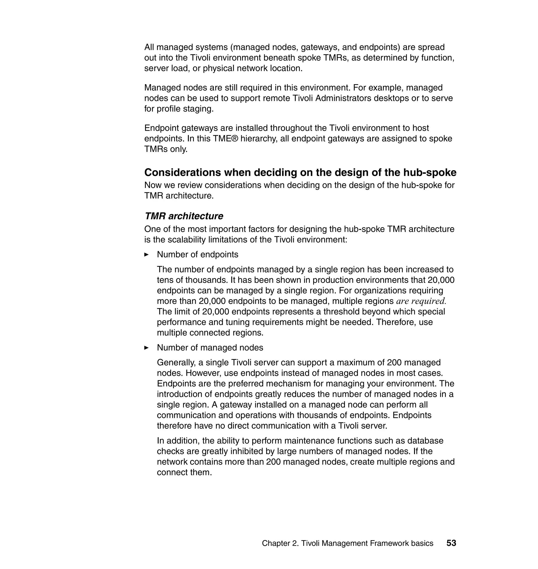 All managed systems (managed nodes, gateways, and endpoints) are spread
out into the Tivoli environment beneath spoke TMRs, as determined by function,
server load, or physical network location.

Managed nodes are still required in this environment. For example, managed
nodes can be used to support remote Tivoli Administrators desktops or to serve
for profile staging.

Endpoint gateways are installed throughout the Tivoli environment to host
endpoints. In this TME® hierarchy, all endpoint gateways are assigned to spoke
TMRs only.

Considerations when deciding on the design of the hub-spoke
Now we review considerations when deciding on the design of the hub-spoke for
TMR architecture.

TMR architecture
One of the most important factors for designing the hub-spoke TMR architecture
is the scalability limitations of the Tivoli environment:
   Number of endpoints
   The number of endpoints managed by a single region has been increased to
   tens of thousands. It has been shown in production environments that 20,000
   endpoints can be managed by a single region. For organizations requiring
   more than 20,000 endpoints to be managed, multiple regions are required.
   The limit of 20,000 endpoints represents a threshold beyond which special
   performance and tuning requirements might be needed. Therefore, use
   multiple connected regions.
   Number of managed nodes
   Generally, a single Tivoli server can support a maximum of 200 managed
   nodes. However, use endpoints instead of managed nodes in most cases.
   Endpoints are the preferred mechanism for managing your environment. The
   introduction of endpoints greatly reduces the number of managed nodes in a
   single region. A gateway installed on a managed node can perform all
   communication and operations with thousands of endpoints. Endpoints
   therefore have no direct communication with a Tivoli server.
   In addition, the ability to perform maintenance functions such as database
   checks are greatly inhibited by large numbers of managed nodes. If the
   network contains more than 200 managed nodes, create multiple regions and
   connect them.




                             Chapter 2. Tivoli Management Framework basics   53
 