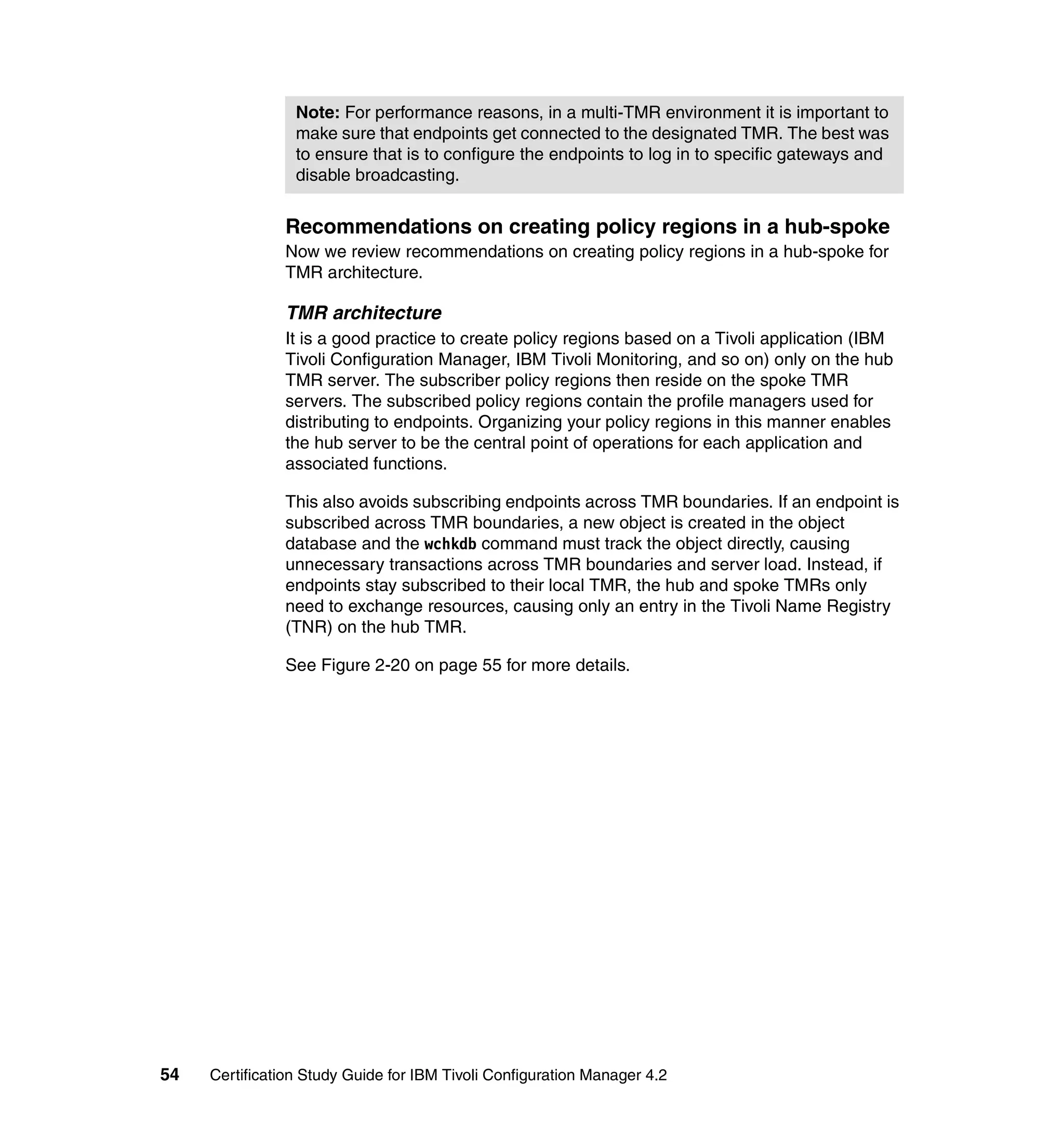 Note: For performance reasons, in a multi-TMR environment it is important to
                 make sure that endpoints get connected to the designated TMR. The best was
                 to ensure that is to configure the endpoints to log in to specific gateways and
                 disable broadcasting.


               Recommendations on creating policy regions in a hub-spoke
               Now we review recommendations on creating policy regions in a hub-spoke for
               TMR architecture.

               TMR architecture
               It is a good practice to create policy regions based on a Tivoli application (IBM
               Tivoli Configuration Manager, IBM Tivoli Monitoring, and so on) only on the hub
               TMR server. The subscriber policy regions then reside on the spoke TMR
               servers. The subscribed policy regions contain the profile managers used for
               distributing to endpoints. Organizing your policy regions in this manner enables
               the hub server to be the central point of operations for each application and
               associated functions.

               This also avoids subscribing endpoints across TMR boundaries. If an endpoint is
               subscribed across TMR boundaries, a new object is created in the object
               database and the wchkdb command must track the object directly, causing
               unnecessary transactions across TMR boundaries and server load. Instead, if
               endpoints stay subscribed to their local TMR, the hub and spoke TMRs only
               need to exchange resources, causing only an entry in the Tivoli Name Registry
               (TNR) on the hub TMR.

               See Figure 2-20 on page 55 for more details.




54   Certification Study Guide for IBM Tivoli Configuration Manager 4.2
 