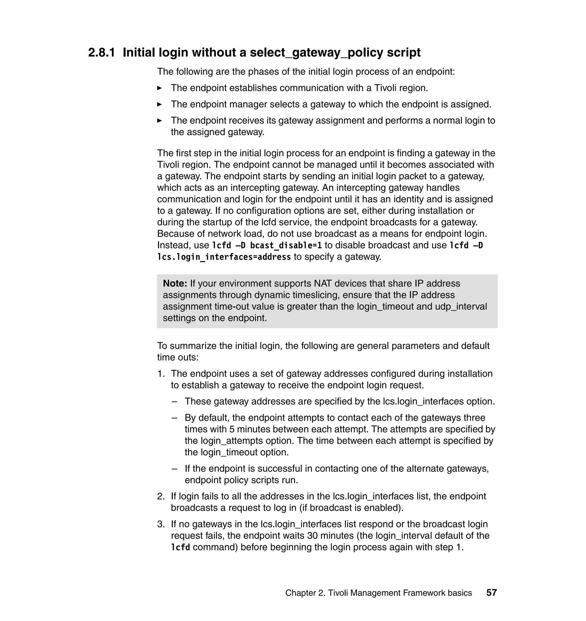2.8.1 Initial login without a select_gateway_policy script
            The following are the phases of the initial login process of an endpoint:
               The endpoint establishes communication with a Tivoli region.
               The endpoint manager selects a gateway to which the endpoint is assigned.
               The endpoint receives its gateway assignment and performs a normal login to
               the assigned gateway.

            The first step in the initial login process for an endpoint is finding a gateway in the
            Tivoli region. The endpoint cannot be managed until it becomes associated with
            a gateway. The endpoint starts by sending an initial login packet to a gateway,
            which acts as an intercepting gateway. An intercepting gateway handles
            communication and login for the endpoint until it has an identity and is assigned
            to a gateway. If no configuration options are set, either during installation or
            during the startup of the lcfd service, the endpoint broadcasts for a gateway.
            Because of network load, do not use broadcast as a means for endpoint login.
            Instead, use lcfd –D bcast_disable=1 to disable broadcast and use lcfd –D
            lcs.login_interfaces=address to specify a gateway.

             Note: If your environment supports NAT devices that share IP address
             assignments through dynamic timeslicing, ensure that the IP address
             assignment time-out value is greater than the login_timeout and udp_interval
             settings on the endpoint.

            To summarize the initial login, the following are general parameters and default
            time outs:
            1. The endpoint uses a set of gateway addresses configured during installation
               to establish a gateway to receive the endpoint login request.
               – These gateway addresses are specified by the lcs.login_interfaces option.
               – By default, the endpoint attempts to contact each of the gateways three
                 times with 5 minutes between each attempt. The attempts are specified by
                 the login_attempts option. The time between each attempt is specified by
                 the login_timeout option.
               – If the endpoint is successful in contacting one of the alternate gateways,
                 endpoint policy scripts run.
            2. If login fails to all the addresses in the lcs.login_interfaces list, the endpoint
               broadcasts a request to log in (if broadcast is enabled).
            3. If no gateways in the lcs.login_interfaces list respond or the broadcast login
               request fails, the endpoint waits 30 minutes (the login_interval default of the
               lcfd command) before beginning the login process again with step 1.



                                             Chapter 2. Tivoli Management Framework basics          57
 
