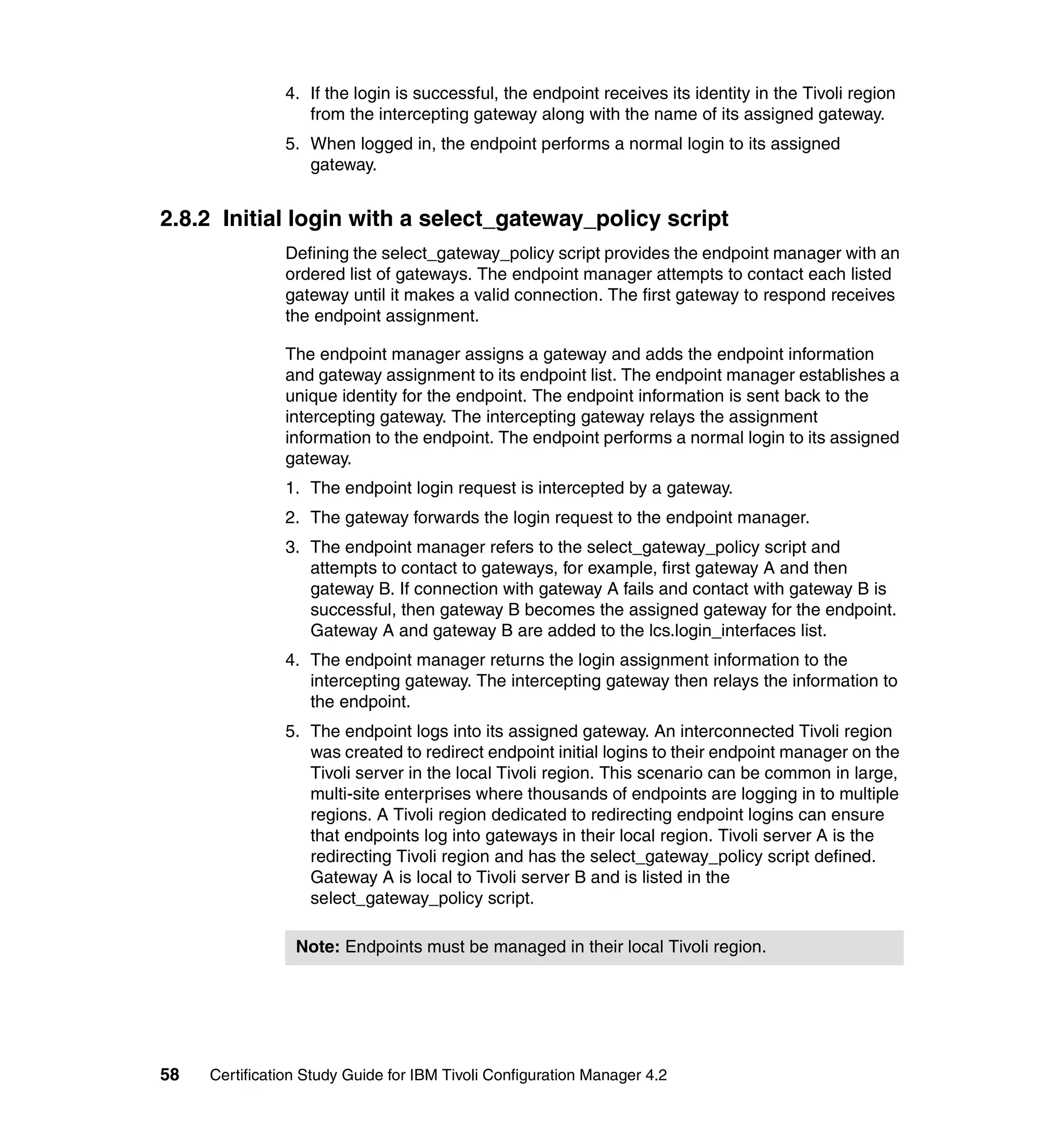 4. If the login is successful, the endpoint receives its identity in the Tivoli region
                  from the intercepting gateway along with the name of its assigned gateway.
               5. When logged in, the endpoint performs a normal login to its assigned
                  gateway.


2.8.2 Initial login with a select_gateway_policy script
               Defining the select_gateway_policy script provides the endpoint manager with an
               ordered list of gateways. The endpoint manager attempts to contact each listed
               gateway until it makes a valid connection. The first gateway to respond receives
               the endpoint assignment.

               The endpoint manager assigns a gateway and adds the endpoint information
               and gateway assignment to its endpoint list. The endpoint manager establishes a
               unique identity for the endpoint. The endpoint information is sent back to the
               intercepting gateway. The intercepting gateway relays the assignment
               information to the endpoint. The endpoint performs a normal login to its assigned
               gateway.
               1. The endpoint login request is intercepted by a gateway.
               2. The gateway forwards the login request to the endpoint manager.
               3. The endpoint manager refers to the select_gateway_policy script and
                  attempts to contact to gateways, for example, first gateway A and then
                  gateway B. If connection with gateway A fails and contact with gateway B is
                  successful, then gateway B becomes the assigned gateway for the endpoint.
                  Gateway A and gateway B are added to the lcs.login_interfaces list.
               4. The endpoint manager returns the login assignment information to the
                  intercepting gateway. The intercepting gateway then relays the information to
                  the endpoint.
               5. The endpoint logs into its assigned gateway. An interconnected Tivoli region
                  was created to redirect endpoint initial logins to their endpoint manager on the
                  Tivoli server in the local Tivoli region. This scenario can be common in large,
                  multi-site enterprises where thousands of endpoints are logging in to multiple
                  regions. A Tivoli region dedicated to redirecting endpoint logins can ensure
                  that endpoints log into gateways in their local region. Tivoli server A is the
                  redirecting Tivoli region and has the select_gateway_policy script defined.
                  Gateway A is local to Tivoli server B and is listed in the
                  select_gateway_policy script.

                 Note: Endpoints must be managed in their local Tivoli region.




58   Certification Study Guide for IBM Tivoli Configuration Manager 4.2
 