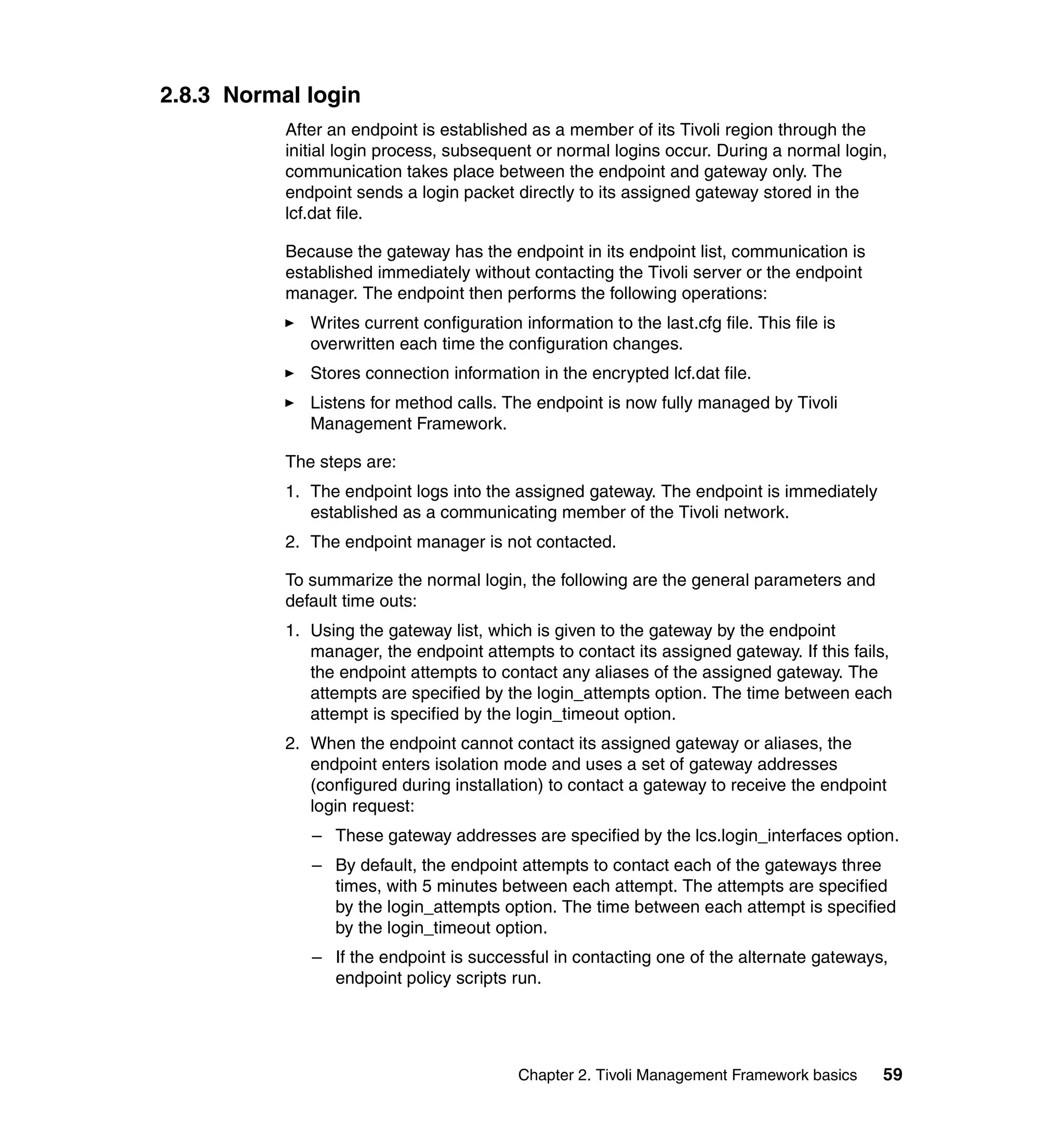 2.8.3 Normal login
           After an endpoint is established as a member of its Tivoli region through the
           initial login process, subsequent or normal logins occur. During a normal login,
           communication takes place between the endpoint and gateway only. The
           endpoint sends a login packet directly to its assigned gateway stored in the
           lcf.dat file.

           Because the gateway has the endpoint in its endpoint list, communication is
           established immediately without contacting the Tivoli server or the endpoint
           manager. The endpoint then performs the following operations:
              Writes current configuration information to the last.cfg file. This file is
              overwritten each time the configuration changes.
              Stores connection information in the encrypted lcf.dat file.
              Listens for method calls. The endpoint is now fully managed by Tivoli
              Management Framework.

           The steps are:
           1. The endpoint logs into the assigned gateway. The endpoint is immediately
              established as a communicating member of the Tivoli network.
           2. The endpoint manager is not contacted.

           To summarize the normal login, the following are the general parameters and
           default time outs:
           1. Using the gateway list, which is given to the gateway by the endpoint
              manager, the endpoint attempts to contact its assigned gateway. If this fails,
              the endpoint attempts to contact any aliases of the assigned gateway. The
              attempts are specified by the login_attempts option. The time between each
              attempt is specified by the login_timeout option.
           2. When the endpoint cannot contact its assigned gateway or aliases, the
              endpoint enters isolation mode and uses a set of gateway addresses
              (configured during installation) to contact a gateway to receive the endpoint
              login request:
              – These gateway addresses are specified by the lcs.login_interfaces option.
              – By default, the endpoint attempts to contact each of the gateways three
                times, with 5 minutes between each attempt. The attempts are specified
                by the login_attempts option. The time between each attempt is specified
                by the login_timeout option.
              – If the endpoint is successful in contacting one of the alternate gateways,
                endpoint policy scripts run.




                                           Chapter 2. Tivoli Management Framework basics    59
 