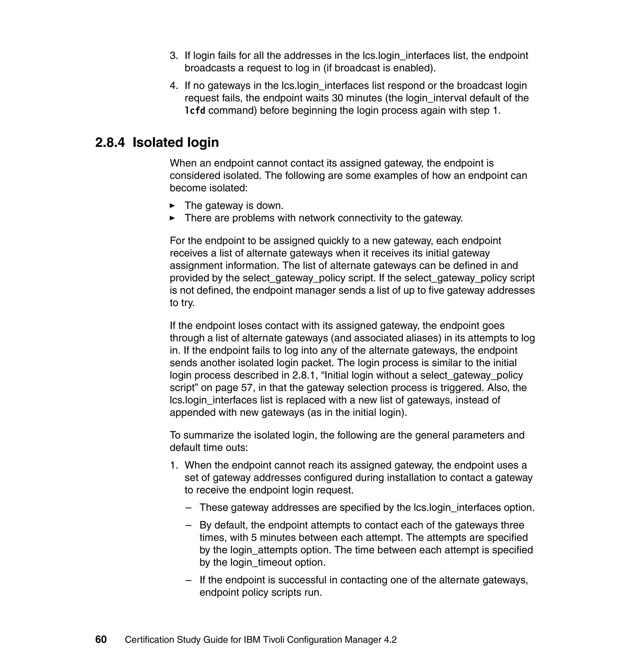 3. If login fails for all the addresses in the lcs.login_interfaces list, the endpoint
                  broadcasts a request to log in (if broadcast is enabled).
               4. If no gateways in the lcs.login_interfaces list respond or the broadcast login
                  request fails, the endpoint waits 30 minutes (the login_interval default of the
                  lcfd command) before beginning the login process again with step 1.


2.8.4 Isolated login
               When an endpoint cannot contact its assigned gateway, the endpoint is
               considered isolated. The following are some examples of how an endpoint can
               become isolated:
                   The gateway is down.
                   There are problems with network connectivity to the gateway.

               For the endpoint to be assigned quickly to a new gateway, each endpoint
               receives a list of alternate gateways when it receives its initial gateway
               assignment information. The list of alternate gateways can be defined in and
               provided by the select_gateway_policy script. If the select_gateway_policy script
               is not defined, the endpoint manager sends a list of up to five gateway addresses
               to try.

               If the endpoint loses contact with its assigned gateway, the endpoint goes
               through a list of alternate gateways (and associated aliases) in its attempts to log
               in. If the endpoint fails to log into any of the alternate gateways, the endpoint
               sends another isolated login packet. The login process is similar to the initial
               login process described in 2.8.1, “Initial login without a select_gateway_policy
               script” on page 57, in that the gateway selection process is triggered. Also, the
               lcs.login_interfaces list is replaced with a new list of gateways, instead of
               appended with new gateways (as in the initial login).

               To summarize the isolated login, the following are the general parameters and
               default time outs:
               1. When the endpoint cannot reach its assigned gateway, the endpoint uses a
                  set of gateway addresses configured during installation to contact a gateway
                  to receive the endpoint login request.
                   – These gateway addresses are specified by the lcs.login_interfaces option.
                   – By default, the endpoint attempts to contact each of the gateways three
                     times, with 5 minutes between each attempt. The attempts are specified
                     by the login_attempts option. The time between each attempt is specified
                     by the login_timeout option.
                   – If the endpoint is successful in contacting one of the alternate gateways,
                     endpoint policy scripts run.



60   Certification Study Guide for IBM Tivoli Configuration Manager 4.2
 