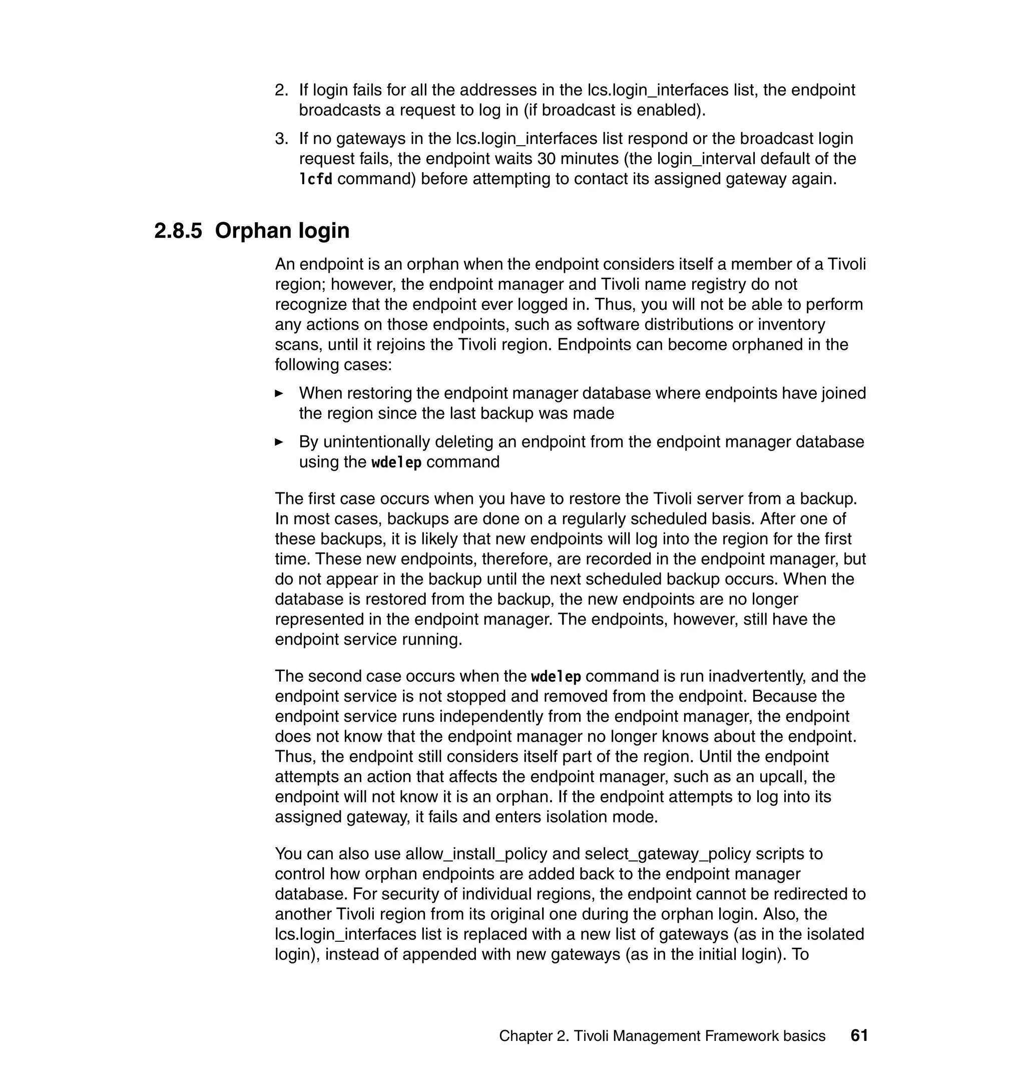 2. If login fails for all the addresses in the lcs.login_interfaces list, the endpoint
              broadcasts a request to log in (if broadcast is enabled).
           3. If no gateways in the lcs.login_interfaces list respond or the broadcast login
              request fails, the endpoint waits 30 minutes (the login_interval default of the
              lcfd command) before attempting to contact its assigned gateway again.


2.8.5 Orphan login
           An endpoint is an orphan when the endpoint considers itself a member of a Tivoli
           region; however, the endpoint manager and Tivoli name registry do not
           recognize that the endpoint ever logged in. Thus, you will not be able to perform
           any actions on those endpoints, such as software distributions or inventory
           scans, until it rejoins the Tivoli region. Endpoints can become orphaned in the
           following cases:
              When restoring the endpoint manager database where endpoints have joined
              the region since the last backup was made
              By unintentionally deleting an endpoint from the endpoint manager database
              using the wdelep command

           The first case occurs when you have to restore the Tivoli server from a backup.
           In most cases, backups are done on a regularly scheduled basis. After one of
           these backups, it is likely that new endpoints will log into the region for the first
           time. These new endpoints, therefore, are recorded in the endpoint manager, but
           do not appear in the backup until the next scheduled backup occurs. When the
           database is restored from the backup, the new endpoints are no longer
           represented in the endpoint manager. The endpoints, however, still have the
           endpoint service running.

           The second case occurs when the wdelep command is run inadvertently, and the
           endpoint service is not stopped and removed from the endpoint. Because the
           endpoint service runs independently from the endpoint manager, the endpoint
           does not know that the endpoint manager no longer knows about the endpoint.
           Thus, the endpoint still considers itself part of the region. Until the endpoint
           attempts an action that affects the endpoint manager, such as an upcall, the
           endpoint will not know it is an orphan. If the endpoint attempts to log into its
           assigned gateway, it fails and enters isolation mode.

           You can also use allow_install_policy and select_gateway_policy scripts to
           control how orphan endpoints are added back to the endpoint manager
           database. For security of individual regions, the endpoint cannot be redirected to
           another Tivoli region from its original one during the orphan login. Also, the
           lcs.login_interfaces list is replaced with a new list of gateways (as in the isolated
           login), instead of appended with new gateways (as in the initial login). To



                                            Chapter 2. Tivoli Management Framework basics       61
 