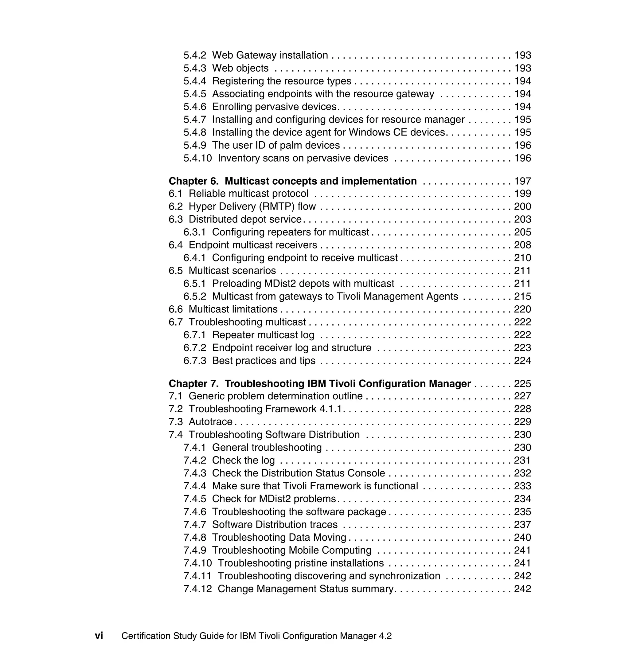 5.4.2 Web Gateway installation . . . . . . . . . . . . . . . . . . . . . . . . . . . . . . . . 193
                    5.4.3 Web objects . . . . . . . . . . . . . . . . . . . . . . . . . . . . . . . . . . . . . . . . . . 193
                    5.4.4 Registering the resource types . . . . . . . . . . . . . . . . . . . . . . . . . . . . 194
                    5.4.5 Associating endpoints with the resource gateway . . . . . . . . . . . . . 194
                    5.4.6 Enrolling pervasive devices. . . . . . . . . . . . . . . . . . . . . . . . . . . . . . . 194
                    5.4.7 Installing and configuring devices for resource manager . . . . . . . . 195
                    5.4.8 Installing the device agent for Windows CE devices. . . . . . . . . . . . 195
                    5.4.9 The user ID of palm devices . . . . . . . . . . . . . . . . . . . . . . . . . . . . . . 196
                    5.4.10 Inventory scans on pervasive devices . . . . . . . . . . . . . . . . . . . . . 196

                Chapter 6. Multicast concepts and implementation . . . . . . . . . . . . . . . . 197
                6.1 Reliable multicast protocol . . . . . . . . . . . . . . . . . . . . . . . . . . . . . . . . . . . 199
                6.2 Hyper Delivery (RMTP) flow . . . . . . . . . . . . . . . . . . . . . . . . . . . . . . . . . . 200
                6.3 Distributed depot service. . . . . . . . . . . . . . . . . . . . . . . . . . . . . . . . . . . . . 203
                   6.3.1 Configuring repeaters for multicast . . . . . . . . . . . . . . . . . . . . . . . . . 205
                6.4 Endpoint multicast receivers . . . . . . . . . . . . . . . . . . . . . . . . . . . . . . . . . . 208
                   6.4.1 Configuring endpoint to receive multicast . . . . . . . . . . . . . . . . . . . . 210
                6.5 Multicast scenarios . . . . . . . . . . . . . . . . . . . . . . . . . . . . . . . . . . . . . . . . . 211
                   6.5.1 Preloading MDist2 depots with multicast . . . . . . . . . . . . . . . . . . . . 211
                   6.5.2 Multicast from gateways to Tivoli Management Agents . . . . . . . . . 215
                6.6 Multicast limitations . . . . . . . . . . . . . . . . . . . . . . . . . . . . . . . . . . . . . . . . . 220
                6.7 Troubleshooting multicast . . . . . . . . . . . . . . . . . . . . . . . . . . . . . . . . . . . . 222
                   6.7.1 Repeater multicast log . . . . . . . . . . . . . . . . . . . . . . . . . . . . . . . . . . 222
                   6.7.2 Endpoint receiver log and structure . . . . . . . . . . . . . . . . . . . . . . . . 223
                   6.7.3 Best practices and tips . . . . . . . . . . . . . . . . . . . . . . . . . . . . . . . . . . 224

                Chapter 7. Troubleshooting IBM Tivoli Configuration Manager . . . . . . . 225
                7.1 Generic problem determination outline . . . . . . . . . . . . . . . . . . . . . . . . . . 227
                7.2 Troubleshooting Framework 4.1.1. . . . . . . . . . . . . . . . . . . . . . . . . . . . . . 228
                7.3 Autotrace . . . . . . . . . . . . . . . . . . . . . . . . . . . . . . . . . . . . . . . . . . . . . . . . . 229
                7.4 Troubleshooting Software Distribution . . . . . . . . . . . . . . . . . . . . . . . . . . 230
                   7.4.1 General troubleshooting . . . . . . . . . . . . . . . . . . . . . . . . . . . . . . . . . 230
                   7.4.2 Check the log . . . . . . . . . . . . . . . . . . . . . . . . . . . . . . . . . . . . . . . . . 231
                   7.4.3 Check the Distribution Status Console . . . . . . . . . . . . . . . . . . . . . . 232
                   7.4.4 Make sure that Tivoli Framework is functional . . . . . . . . . . . . . . . . 233
                   7.4.5 Check for MDist2 problems. . . . . . . . . . . . . . . . . . . . . . . . . . . . . . . 234
                   7.4.6 Troubleshooting the software package . . . . . . . . . . . . . . . . . . . . . . 235
                   7.4.7 Software Distribution traces . . . . . . . . . . . . . . . . . . . . . . . . . . . . . . 237
                   7.4.8 Troubleshooting Data Moving . . . . . . . . . . . . . . . . . . . . . . . . . . . . . 240
                   7.4.9 Troubleshooting Mobile Computing . . . . . . . . . . . . . . . . . . . . . . . . 241
                   7.4.10 Troubleshooting pristine installations . . . . . . . . . . . . . . . . . . . . . . 241
                   7.4.11 Troubleshooting discovering and synchronization . . . . . . . . . . . . 242
                   7.4.12 Change Management Status summary. . . . . . . . . . . . . . . . . . . . . 242



vi   Certification Study Guide for IBM Tivoli Configuration Manager 4.2
 
