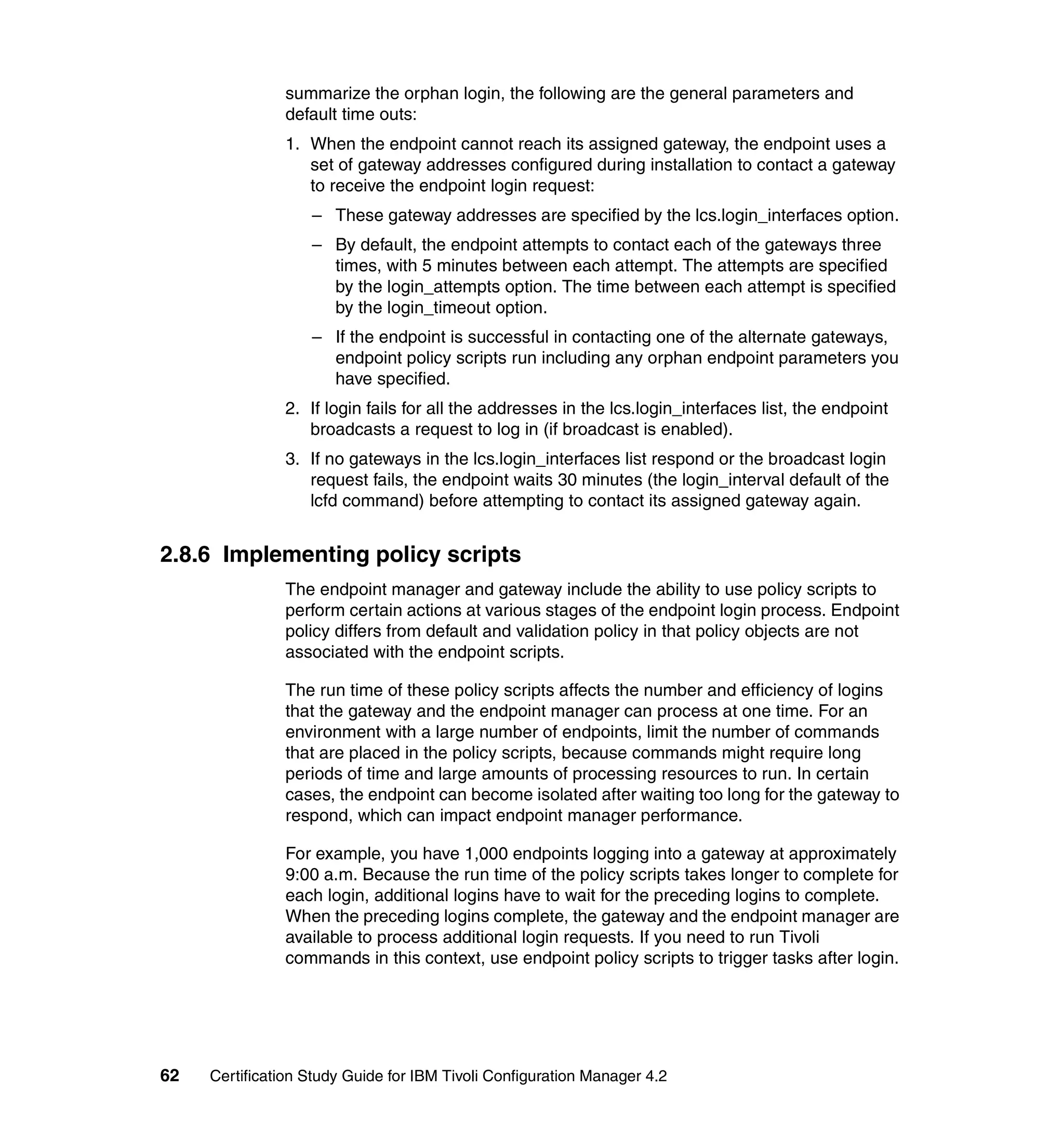 summarize the orphan login, the following are the general parameters and
               default time outs:
               1. When the endpoint cannot reach its assigned gateway, the endpoint uses a
                  set of gateway addresses configured during installation to contact a gateway
                  to receive the endpoint login request:
                   – These gateway addresses are specified by the lcs.login_interfaces option.
                   – By default, the endpoint attempts to contact each of the gateways three
                     times, with 5 minutes between each attempt. The attempts are specified
                     by the login_attempts option. The time between each attempt is specified
                     by the login_timeout option.
                   – If the endpoint is successful in contacting one of the alternate gateways,
                     endpoint policy scripts run including any orphan endpoint parameters you
                     have specified.
               2. If login fails for all the addresses in the lcs.login_interfaces list, the endpoint
                  broadcasts a request to log in (if broadcast is enabled).
               3. If no gateways in the lcs.login_interfaces list respond or the broadcast login
                  request fails, the endpoint waits 30 minutes (the login_interval default of the
                  lcfd command) before attempting to contact its assigned gateway again.


2.8.6 Implementing policy scripts
               The endpoint manager and gateway include the ability to use policy scripts to
               perform certain actions at various stages of the endpoint login process. Endpoint
               policy differs from default and validation policy in that policy objects are not
               associated with the endpoint scripts.

               The run time of these policy scripts affects the number and efficiency of logins
               that the gateway and the endpoint manager can process at one time. For an
               environment with a large number of endpoints, limit the number of commands
               that are placed in the policy scripts, because commands might require long
               periods of time and large amounts of processing resources to run. In certain
               cases, the endpoint can become isolated after waiting too long for the gateway to
               respond, which can impact endpoint manager performance.

               For example, you have 1,000 endpoints logging into a gateway at approximately
               9:00 a.m. Because the run time of the policy scripts takes longer to complete for
               each login, additional logins have to wait for the preceding logins to complete.
               When the preceding logins complete, the gateway and the endpoint manager are
               available to process additional login requests. If you need to run Tivoli
               commands in this context, use endpoint policy scripts to trigger tasks after login.




62   Certification Study Guide for IBM Tivoli Configuration Manager 4.2
 