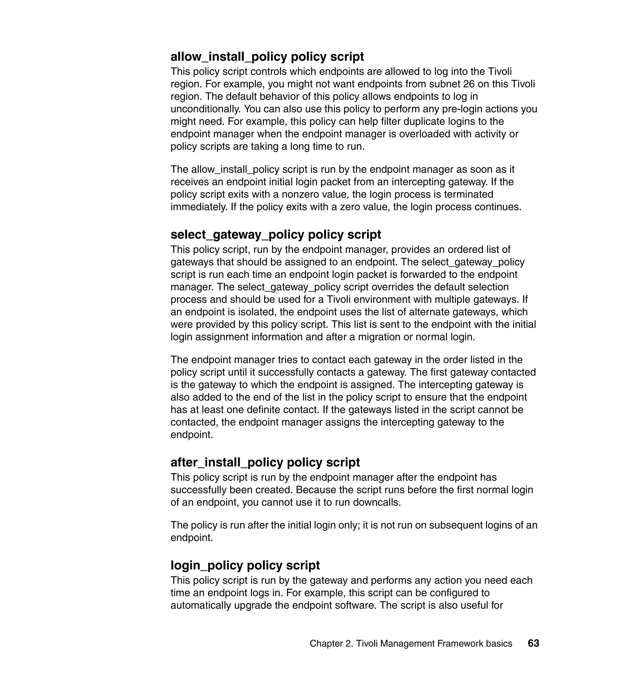 allow_install_policy policy script
This policy script controls which endpoints are allowed to log into the Tivoli
region. For example, you might not want endpoints from subnet 26 on this Tivoli
region. The default behavior of this policy allows endpoints to log in
unconditionally. You can also use this policy to perform any pre-login actions you
might need. For example, this policy can help filter duplicate logins to the
endpoint manager when the endpoint manager is overloaded with activity or
policy scripts are taking a long time to run.

The allow_install_policy script is run by the endpoint manager as soon as it
receives an endpoint initial login packet from an intercepting gateway. If the
policy script exits with a nonzero value, the login process is terminated
immediately. If the policy exits with a zero value, the login process continues.

select_gateway_policy policy script
This policy script, run by the endpoint manager, provides an ordered list of
gateways that should be assigned to an endpoint. The select_gateway_policy
script is run each time an endpoint login packet is forwarded to the endpoint
manager. The select_gateway_policy script overrides the default selection
process and should be used for a Tivoli environment with multiple gateways. If
an endpoint is isolated, the endpoint uses the list of alternate gateways, which
were provided by this policy script. This list is sent to the endpoint with the initial
login assignment information and after a migration or normal login.

The endpoint manager tries to contact each gateway in the order listed in the
policy script until it successfully contacts a gateway. The first gateway contacted
is the gateway to which the endpoint is assigned. The intercepting gateway is
also added to the end of the list in the policy script to ensure that the endpoint
has at least one definite contact. If the gateways listed in the script cannot be
contacted, the endpoint manager assigns the intercepting gateway to the
endpoint.

after_install_policy policy script
This policy script is run by the endpoint manager after the endpoint has
successfully been created. Because the script runs before the first normal login
of an endpoint, you cannot use it to run downcalls.

The policy is run after the initial login only; it is not run on subsequent logins of an
endpoint.

login_policy policy script
This policy script is run by the gateway and performs any action you need each
time an endpoint logs in. For example, this script can be configured to
automatically upgrade the endpoint software. The script is also useful for


                                 Chapter 2. Tivoli Management Framework basics       63
 