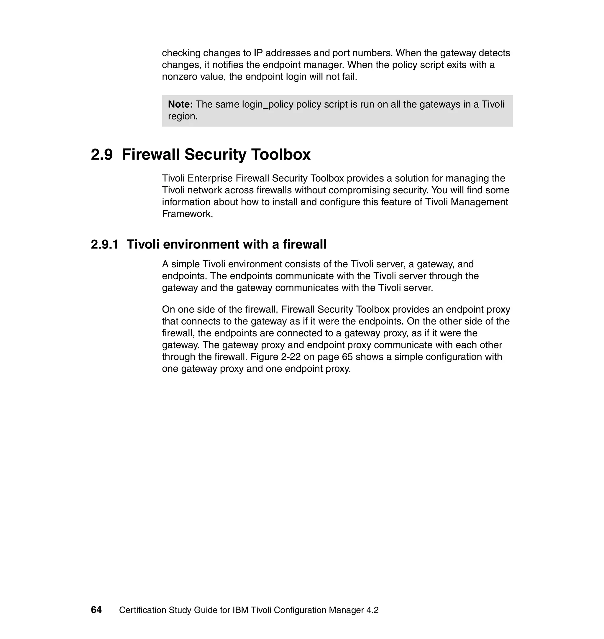checking changes to IP addresses and port numbers. When the gateway detects
               changes, it notifies the endpoint manager. When the policy script exits with a
               nonzero value, the endpoint login will not fail.

                 Note: The same login_policy policy script is run on all the gateways in a Tivoli
                 region.



2.9 Firewall Security Toolbox
               Tivoli Enterprise Firewall Security Toolbox provides a solution for managing the
               Tivoli network across firewalls without compromising security. You will find some
               information about how to install and configure this feature of Tivoli Management
               Framework.


2.9.1 Tivoli environment with a firewall
               A simple Tivoli environment consists of the Tivoli server, a gateway, and
               endpoints. The endpoints communicate with the Tivoli server through the
               gateway and the gateway communicates with the Tivoli server.

               On one side of the firewall, Firewall Security Toolbox provides an endpoint proxy
               that connects to the gateway as if it were the endpoints. On the other side of the
               firewall, the endpoints are connected to a gateway proxy, as if it were the
               gateway. The gateway proxy and endpoint proxy communicate with each other
               through the firewall. Figure 2-22 on page 65 shows a simple configuration with
               one gateway proxy and one endpoint proxy.




64   Certification Study Guide for IBM Tivoli Configuration Manager 4.2
 