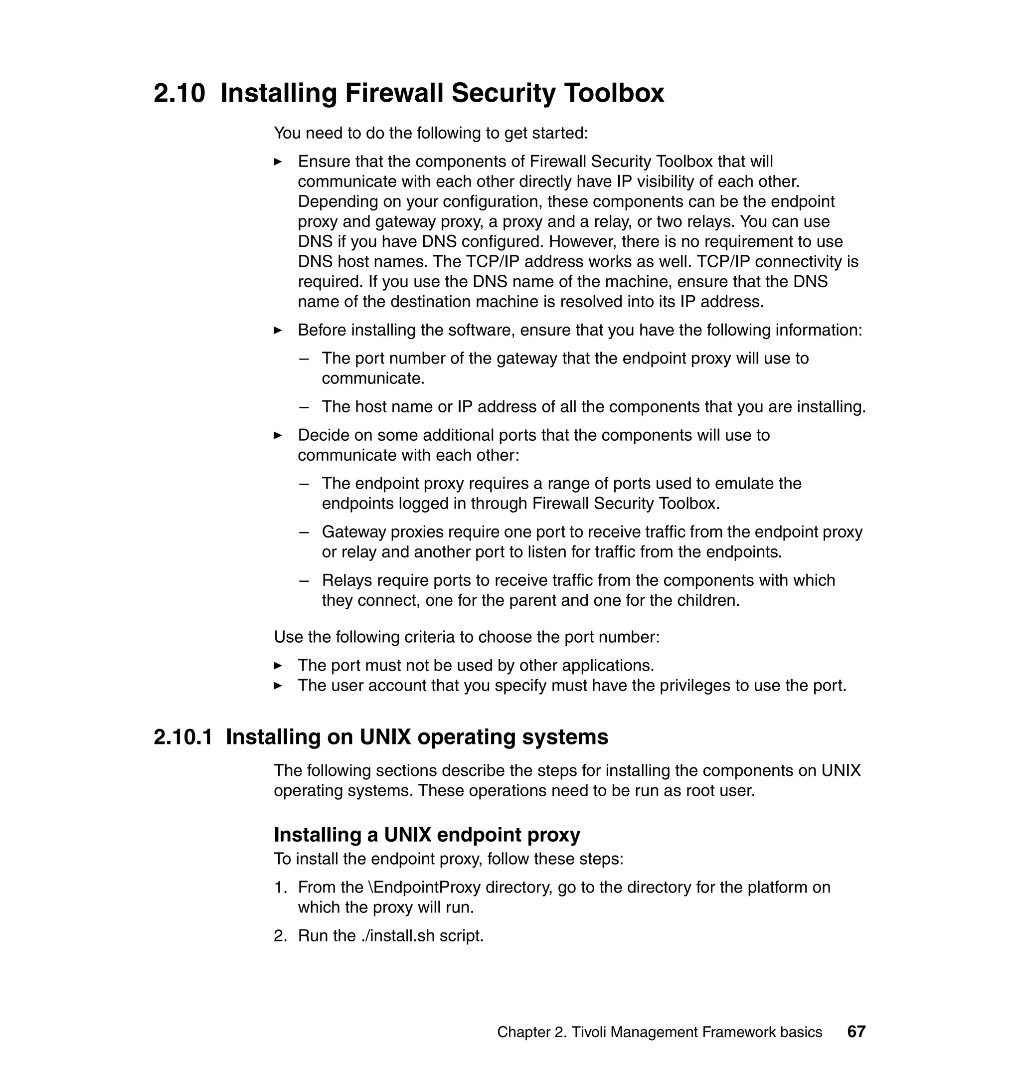 2.10 Installing Firewall Security Toolbox
           You need to do the following to get started:
              Ensure that the components of Firewall Security Toolbox that will
              communicate with each other directly have IP visibility of each other.
              Depending on your configuration, these components can be the endpoint
              proxy and gateway proxy, a proxy and a relay, or two relays. You can use
              DNS if you have DNS configured. However, there is no requirement to use
              DNS host names. The TCP/IP address works as well. TCP/IP connectivity is
              required. If you use the DNS name of the machine, ensure that the DNS
              name of the destination machine is resolved into its IP address.
              Before installing the software, ensure that you have the following information:
              – The port number of the gateway that the endpoint proxy will use to
                communicate.
              – The host name or IP address of all the components that you are installing.
              Decide on some additional ports that the components will use to
              communicate with each other:
              – The endpoint proxy requires a range of ports used to emulate the
                endpoints logged in through Firewall Security Toolbox.
              – Gateway proxies require one port to receive traffic from the endpoint proxy
                or relay and another port to listen for traffic from the endpoints.
              – Relays require ports to receive traffic from the components with which
                they connect, one for the parent and one for the children.

           Use the following criteria to choose the port number:
              The port must not be used by other applications.
              The user account that you specify must have the privileges to use the port.


2.10.1 Installing on UNIX operating systems
           The following sections describe the steps for installing the components on UNIX
           operating systems. These operations need to be run as root user.

           Installing a UNIX endpoint proxy
           To install the endpoint proxy, follow these steps:
           1. From the EndpointProxy directory, go to the directory for the platform on
              which the proxy will run.
           2. Run the ./install.sh script.




                                             Chapter 2. Tivoli Management Framework basics   67
 