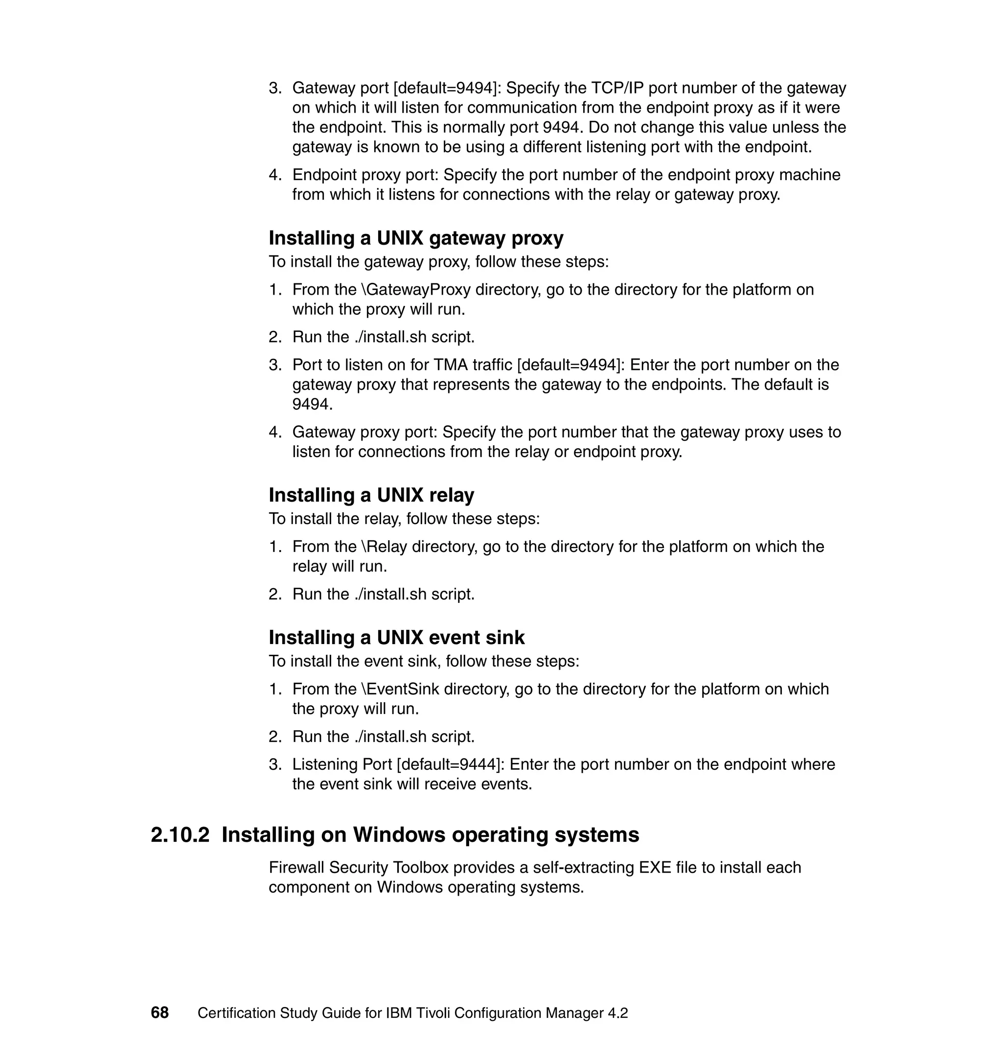 3. Gateway port [default=9494]: Specify the TCP/IP port number of the gateway
                  on which it will listen for communication from the endpoint proxy as if it were
                  the endpoint. This is normally port 9494. Do not change this value unless the
                  gateway is known to be using a different listening port with the endpoint.
               4. Endpoint proxy port: Specify the port number of the endpoint proxy machine
                  from which it listens for connections with the relay or gateway proxy.

               Installing a UNIX gateway proxy
               To install the gateway proxy, follow these steps:
               1. From the GatewayProxy directory, go to the directory for the platform on
                  which the proxy will run.
               2. Run the ./install.sh script.
               3. Port to listen on for TMA traffic [default=9494]: Enter the port number on the
                  gateway proxy that represents the gateway to the endpoints. The default is
                  9494.
               4. Gateway proxy port: Specify the port number that the gateway proxy uses to
                  listen for connections from the relay or endpoint proxy.

               Installing a UNIX relay
               To install the relay, follow these steps:
               1. From the Relay directory, go to the directory for the platform on which the
                  relay will run.
               2. Run the ./install.sh script.

               Installing a UNIX event sink
               To install the event sink, follow these steps:
               1. From the EventSink directory, go to the directory for the platform on which
                  the proxy will run.
               2. Run the ./install.sh script.
               3. Listening Port [default=9444]: Enter the port number on the endpoint where
                  the event sink will receive events.


2.10.2 Installing on Windows operating systems
               Firewall Security Toolbox provides a self-extracting EXE file to install each
               component on Windows operating systems.




68   Certification Study Guide for IBM Tivoli Configuration Manager 4.2
 