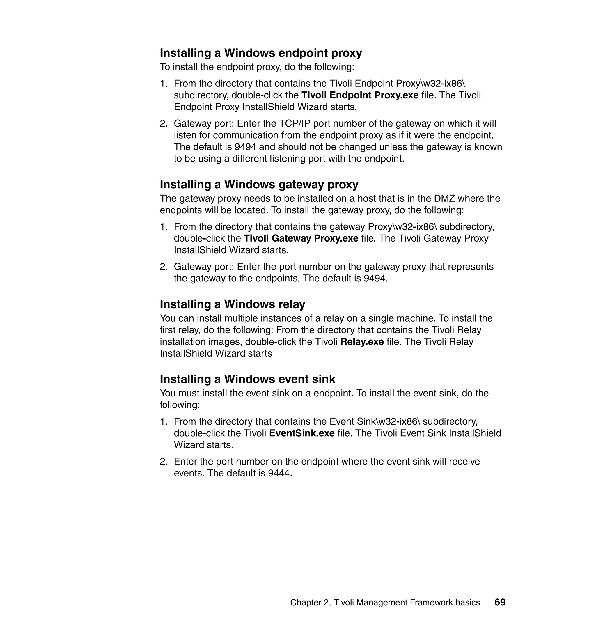 Installing a Windows endpoint proxy
To install the endpoint proxy, do the following:
1. From the directory that contains the Tivoli Endpoint Proxyw32-ix86
   subdirectory, double-click the Tivoli Endpoint Proxy.exe file. The Tivoli
   Endpoint Proxy InstallShield Wizard starts.
2. Gateway port: Enter the TCP/IP port number of the gateway on which it will
   listen for communication from the endpoint proxy as if it were the endpoint.
   The default is 9494 and should not be changed unless the gateway is known
   to be using a different listening port with the endpoint.

Installing a Windows gateway proxy
The gateway proxy needs to be installed on a host that is in the DMZ where the
endpoints will be located. To install the gateway proxy, do the following:
1. From the directory that contains the gateway Proxyw32-ix86 subdirectory,
   double-click the Tivoli Gateway Proxy.exe file. The Tivoli Gateway Proxy
   InstallShield Wizard starts.
2. Gateway port: Enter the port number on the gateway proxy that represents
   the gateway to the endpoints. The default is 9494.

Installing a Windows relay
You can install multiple instances of a relay on a single machine. To install the
first relay, do the following: From the directory that contains the Tivoli Relay
installation images, double-click the Tivoli Relay.exe file. The Tivoli Relay
InstallShield Wizard starts

Installing a Windows event sink
You must install the event sink on a endpoint. To install the event sink, do the
following:
1. From the directory that contains the Event Sinkw32-ix86 subdirectory,
   double-click the Tivoli EventSink.exe file. The Tivoli Event Sink InstallShield
   Wizard starts.
2. Enter the port number on the endpoint where the event sink will receive
   events. The default is 9444.




                                Chapter 2. Tivoli Management Framework basics       69
 