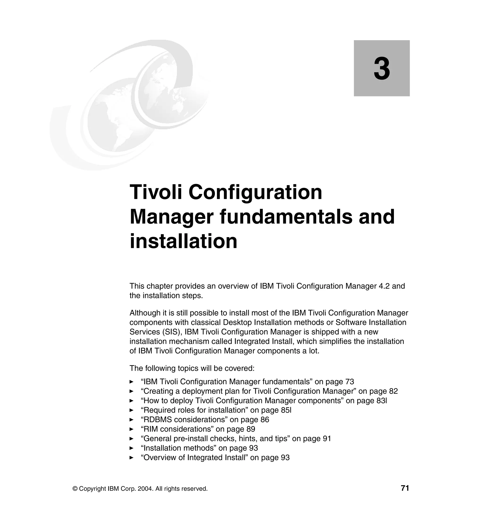 3


    Chapter 3.      Tivoli Configuration
                    Manager fundamentals and
                    installation
                    This chapter provides an overview of IBM Tivoli Configuration Manager 4.2 and
                    the installation steps.

                    Although it is still possible to install most of the IBM Tivoli Configuration Manager
                    components with classical Desktop Installation methods or Software Installation
                    Services (SIS), IBM Tivoli Configuration Manager is shipped with a new
                    installation mechanism called Integrated Install, which simplifies the installation
                    of IBM Tivoli Configuration Manager components a lot.

                    The following topics will be covered:
                        “IBM Tivoli Configuration Manager fundamentals” on page 73
                        “Creating a deployment plan for Tivoli Configuration Manager” on page 82
                        “How to deploy Tivoli Configuration Manager components” on page 83l
                        “Required roles for installation” on page 85l
                        “RDBMS considerations” on page 86
                        “RIM considerations” on page 89
                        “General pre-install checks, hints, and tips” on page 91
                        “Installation methods” on page 93
                        “Overview of Integrated Install” on page 93


© Copyright IBM Corp. 2004. All rights reserved.                                                      71
 