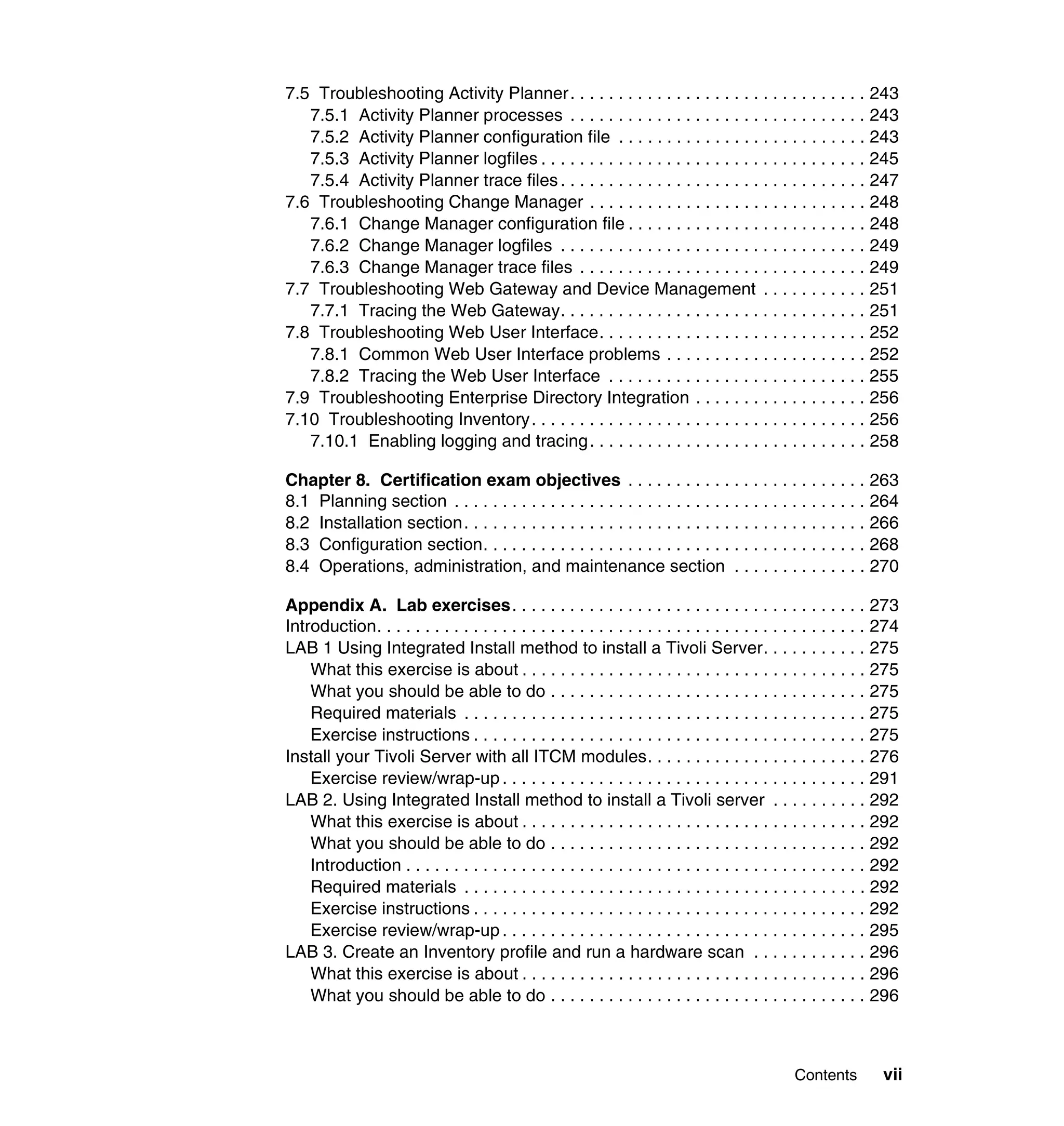 7.5 Troubleshooting Activity Planner . . . . . . . . . . . . . . . . . . . . . . . . . . . . . . . 243
   7.5.1 Activity Planner processes . . . . . . . . . . . . . . . . . . . . . . . . . . . . . . . 243
   7.5.2 Activity Planner configuration file . . . . . . . . . . . . . . . . . . . . . . . . . . 243
   7.5.3 Activity Planner logfiles . . . . . . . . . . . . . . . . . . . . . . . . . . . . . . . . . . 245
   7.5.4 Activity Planner trace files . . . . . . . . . . . . . . . . . . . . . . . . . . . . . . . . 247
7.6 Troubleshooting Change Manager . . . . . . . . . . . . . . . . . . . . . . . . . . . . . 248
   7.6.1 Change Manager configuration file . . . . . . . . . . . . . . . . . . . . . . . . . 248
   7.6.2 Change Manager logfiles . . . . . . . . . . . . . . . . . . . . . . . . . . . . . . . . 249
   7.6.3 Change Manager trace files . . . . . . . . . . . . . . . . . . . . . . . . . . . . . . 249
7.7 Troubleshooting Web Gateway and Device Management . . . . . . . . . . . 251
   7.7.1 Tracing the Web Gateway. . . . . . . . . . . . . . . . . . . . . . . . . . . . . . . . 251
7.8 Troubleshooting Web User Interface. . . . . . . . . . . . . . . . . . . . . . . . . . . . 252
   7.8.1 Common Web User Interface problems . . . . . . . . . . . . . . . . . . . . . 252
   7.8.2 Tracing the Web User Interface . . . . . . . . . . . . . . . . . . . . . . . . . . . 255
7.9 Troubleshooting Enterprise Directory Integration . . . . . . . . . . . . . . . . . . 256
7.10 Troubleshooting Inventory . . . . . . . . . . . . . . . . . . . . . . . . . . . . . . . . . . . 256
   7.10.1 Enabling logging and tracing . . . . . . . . . . . . . . . . . . . . . . . . . . . . . 258

Chapter 8. Certification exam objectives . . . . . . . . . . . . . . . . . . . . . . . . . 263
8.1 Planning section . . . . . . . . . . . . . . . . . . . . . . . . . . . . . . . . . . . . . . . . . . . 264
8.2 Installation section. . . . . . . . . . . . . . . . . . . . . . . . . . . . . . . . . . . . . . . . . . 266
8.3 Configuration section. . . . . . . . . . . . . . . . . . . . . . . . . . . . . . . . . . . . . . . . 268
8.4 Operations, administration, and maintenance section . . . . . . . . . . . . . . 270

Appendix A. Lab exercises. . . . . . . . . . . . . . . . . . . . . . . . . . . . . . . . . . . . . 273
Introduction. . . . . . . . . . . . . . . . . . . . . . . . . . . . . . . . . . . . . . . . . . . . . . . . . . . 274
LAB 1 Using Integrated Install method to install a Tivoli Server. . . . . . . . . . . 275
    What this exercise is about . . . . . . . . . . . . . . . . . . . . . . . . . . . . . . . . . . . . 275
    What you should be able to do . . . . . . . . . . . . . . . . . . . . . . . . . . . . . . . . . 275
    Required materials . . . . . . . . . . . . . . . . . . . . . . . . . . . . . . . . . . . . . . . . . . 275
    Exercise instructions . . . . . . . . . . . . . . . . . . . . . . . . . . . . . . . . . . . . . . . . . 275
Install your Tivoli Server with all ITCM modules. . . . . . . . . . . . . . . . . . . . . . . 276
    Exercise review/wrap-up . . . . . . . . . . . . . . . . . . . . . . . . . . . . . . . . . . . . . . 291
LAB 2. Using Integrated Install method to install a Tivoli server . . . . . . . . . . 292
    What this exercise is about . . . . . . . . . . . . . . . . . . . . . . . . . . . . . . . . . . . . 292
    What you should be able to do . . . . . . . . . . . . . . . . . . . . . . . . . . . . . . . . . 292
    Introduction . . . . . . . . . . . . . . . . . . . . . . . . . . . . . . . . . . . . . . . . . . . . . . . . 292
    Required materials . . . . . . . . . . . . . . . . . . . . . . . . . . . . . . . . . . . . . . . . . . 292
    Exercise instructions . . . . . . . . . . . . . . . . . . . . . . . . . . . . . . . . . . . . . . . . . 292
    Exercise review/wrap-up . . . . . . . . . . . . . . . . . . . . . . . . . . . . . . . . . . . . . . 295
LAB 3. Create an Inventory profile and run a hardware scan . . . . . . . . . . . . 296
    What this exercise is about . . . . . . . . . . . . . . . . . . . . . . . . . . . . . . . . . . . . 296
    What you should be able to do . . . . . . . . . . . . . . . . . . . . . . . . . . . . . . . . . 296



                                                                                                 Contents        vii
 