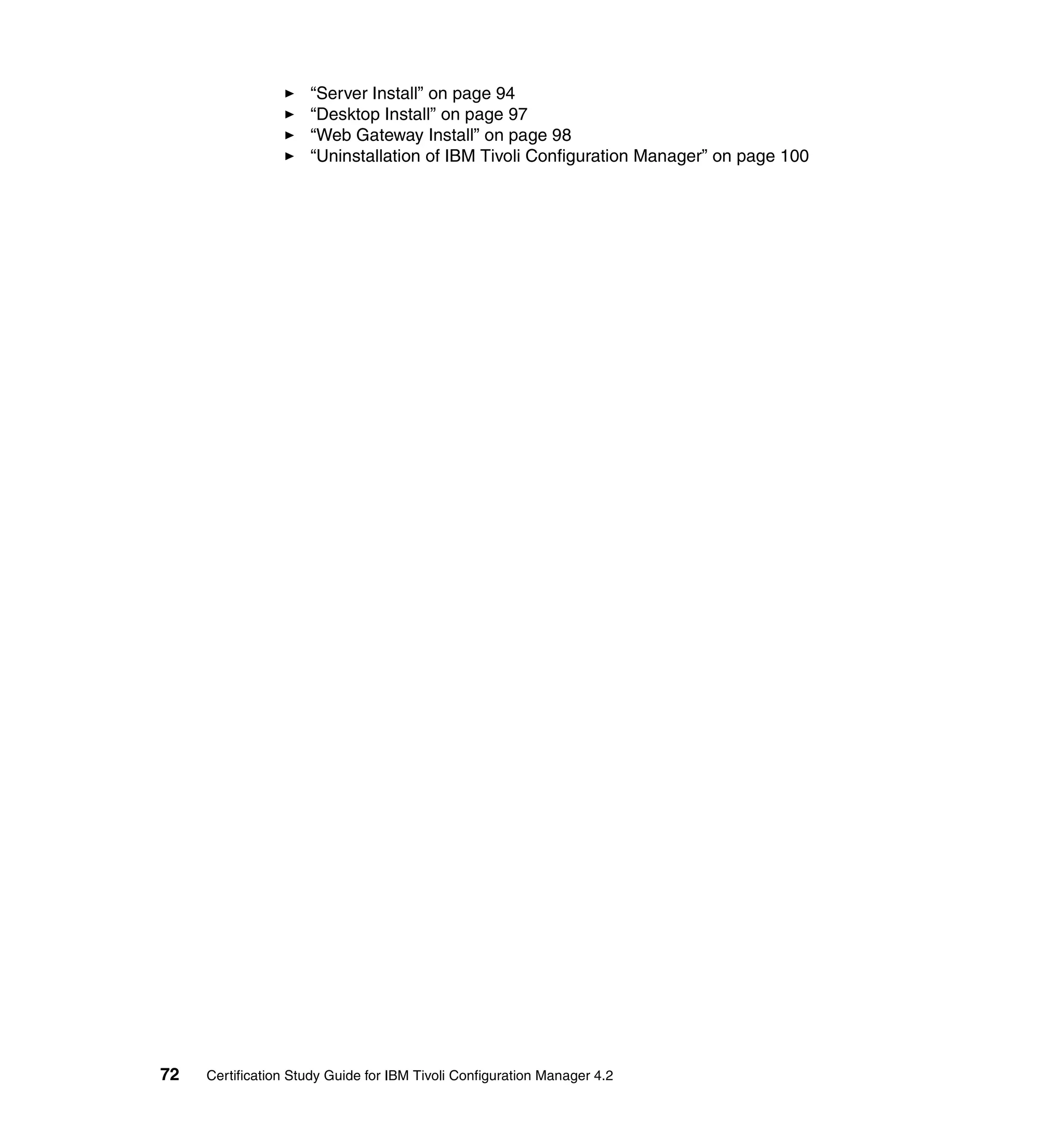 “Server Install” on page 94
                     “Desktop Install” on page 97
                     “Web Gateway Install” on page 98
                     “Uninstallation of IBM Tivoli Configuration Manager” on page 100




72   Certification Study Guide for IBM Tivoli Configuration Manager 4.2
 
