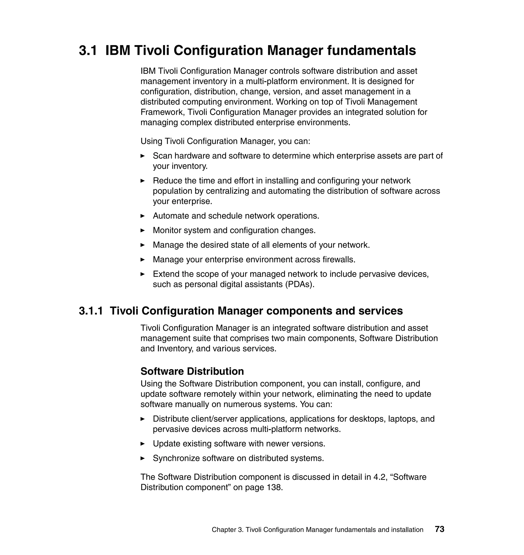 3.1 IBM Tivoli Configuration Manager fundamentals
           IBM Tivoli Configuration Manager controls software distribution and asset
           management inventory in a multi-platform environment. It is designed for
           configuration, distribution, change, version, and asset management in a
           distributed computing environment. Working on top of Tivoli Management
           Framework, Tivoli Configuration Manager provides an integrated solution for
           managing complex distributed enterprise environments.

           Using Tivoli Configuration Manager, you can:
              Scan hardware and software to determine which enterprise assets are part of
              your inventory.
              Reduce the time and effort in installing and configuring your network
              population by centralizing and automating the distribution of software across
              your enterprise.
              Automate and schedule network operations.
              Monitor system and configuration changes.
              Manage the desired state of all elements of your network.
              Manage your enterprise environment across firewalls.
              Extend the scope of your managed network to include pervasive devices,
              such as personal digital assistants (PDAs).


3.1.1 Tivoli Configuration Manager components and services
           Tivoli Configuration Manager is an integrated software distribution and asset
           management suite that comprises two main components, Software Distribution
           and Inventory, and various services.

           Software Distribution
           Using the Software Distribution component, you can install, configure, and
           update software remotely within your network, eliminating the need to update
           software manually on numerous systems. You can:
              Distribute client/server applications, applications for desktops, laptops, and
              pervasive devices across multi-platform networks.
              Update existing software with newer versions.
              Synchronize software on distributed systems.

           The Software Distribution component is discussed in detail in 4.2, “Software
           Distribution component” on page 138.



                              Chapter 3. Tivoli Configuration Manager fundamentals and installation   73
 