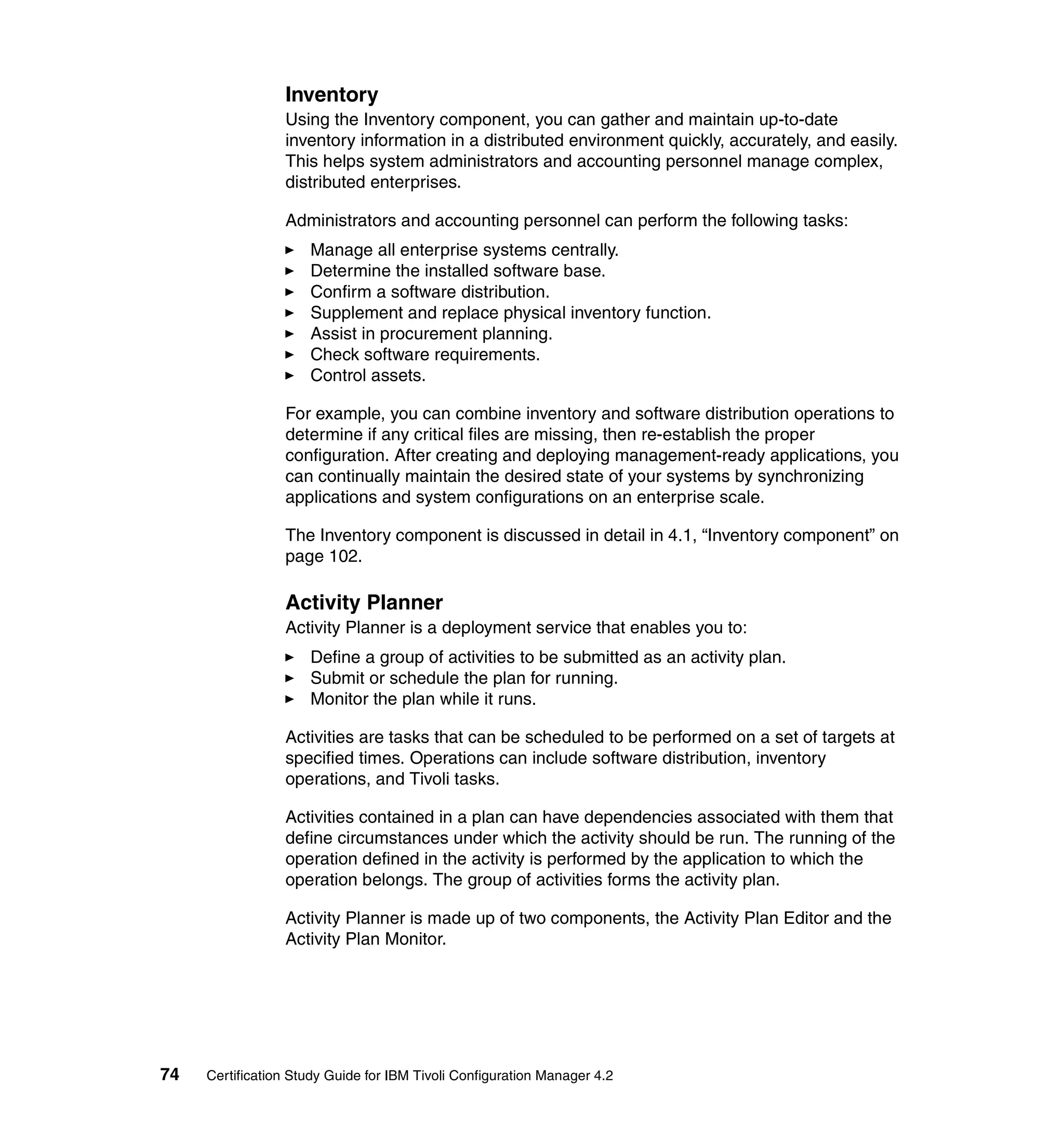 Inventory
                 Using the Inventory component, you can gather and maintain up-to-date
                 inventory information in a distributed environment quickly, accurately, and easily.
                 This helps system administrators and accounting personnel manage complex,
                 distributed enterprises.

                 Administrators and accounting personnel can perform the following tasks:
                     Manage all enterprise systems centrally.
                     Determine the installed software base.
                     Confirm a software distribution.
                     Supplement and replace physical inventory function.
                     Assist in procurement planning.
                     Check software requirements.
                     Control assets.

                 For example, you can combine inventory and software distribution operations to
                 determine if any critical files are missing, then re-establish the proper
                 configuration. After creating and deploying management-ready applications, you
                 can continually maintain the desired state of your systems by synchronizing
                 applications and system configurations on an enterprise scale.

                 The Inventory component is discussed in detail in 4.1, “Inventory component” on
                 page 102.

                 Activity Planner
                 Activity Planner is a deployment service that enables you to:
                     Define a group of activities to be submitted as an activity plan.
                     Submit or schedule the plan for running.
                     Monitor the plan while it runs.

                 Activities are tasks that can be scheduled to be performed on a set of targets at
                 specified times. Operations can include software distribution, inventory
                 operations, and Tivoli tasks.

                 Activities contained in a plan can have dependencies associated with them that
                 define circumstances under which the activity should be run. The running of the
                 operation defined in the activity is performed by the application to which the
                 operation belongs. The group of activities forms the activity plan.

                 Activity Planner is made up of two components, the Activity Plan Editor and the
                 Activity Plan Monitor.




74   Certification Study Guide for IBM Tivoli Configuration Manager 4.2
 
