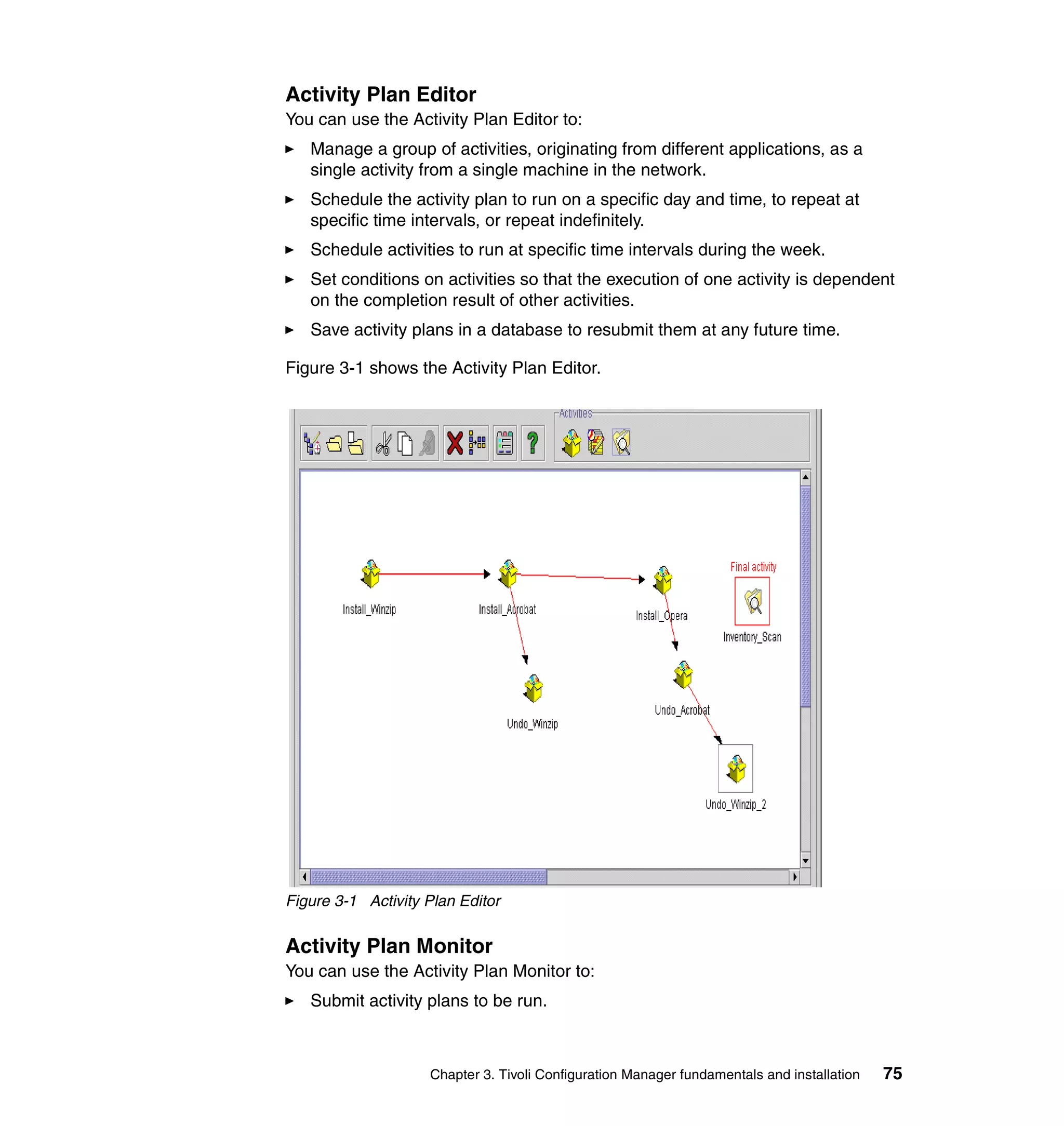 Activity Plan Editor
You can use the Activity Plan Editor to:
   Manage a group of activities, originating from different applications, as a
   single activity from a single machine in the network.
   Schedule the activity plan to run on a specific day and time, to repeat at
   specific time intervals, or repeat indefinitely.
   Schedule activities to run at specific time intervals during the week.
   Set conditions on activities so that the execution of one activity is dependent
   on the completion result of other activities.
   Save activity plans in a database to resubmit them at any future time.

Figure 3-1 shows the Activity Plan Editor.




Figure 3-1 Activity Plan Editor


Activity Plan Monitor
You can use the Activity Plan Monitor to:
   Submit activity plans to be run.



                    Chapter 3. Tivoli Configuration Manager fundamentals and installation   75
 