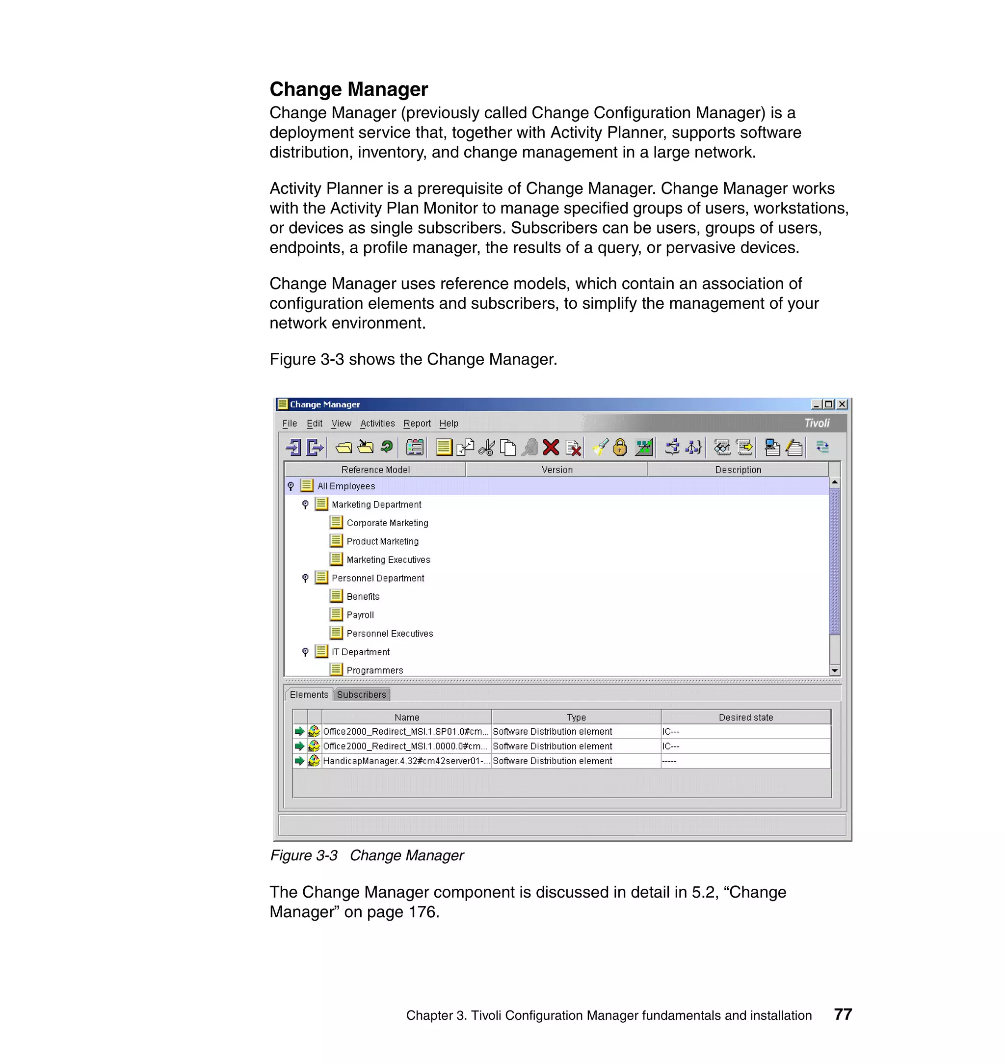 Change Manager
Change Manager (previously called Change Configuration Manager) is a
deployment service that, together with Activity Planner, supports software
distribution, inventory, and change management in a large network.

Activity Planner is a prerequisite of Change Manager. Change Manager works
with the Activity Plan Monitor to manage specified groups of users, workstations,
or devices as single subscribers. Subscribers can be users, groups of users,
endpoints, a profile manager, the results of a query, or pervasive devices.

Change Manager uses reference models, which contain an association of
configuration elements and subscribers, to simplify the management of your
network environment.

Figure 3-3 shows the Change Manager.




Figure 3-3 Change Manager

The Change Manager component is discussed in detail in 5.2, “Change
Manager” on page 176.




                   Chapter 3. Tivoli Configuration Manager fundamentals and installation   77
 