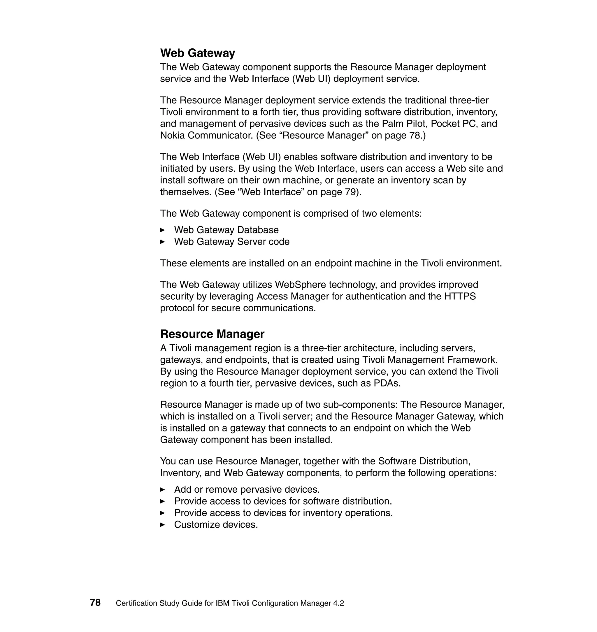 Web Gateway
                 The Web Gateway component supports the Resource Manager deployment
                 service and the Web Interface (Web UI) deployment service.

                 The Resource Manager deployment service extends the traditional three-tier
                 Tivoli environment to a forth tier, thus providing software distribution, inventory,
                 and management of pervasive devices such as the Palm Pilot, Pocket PC, and
                 Nokia Communicator. (See “Resource Manager” on page 78.)

                 The Web Interface (Web UI) enables software distribution and inventory to be
                 initiated by users. By using the Web Interface, users can access a Web site and
                 install software on their own machine, or generate an inventory scan by
                 themselves. (See “Web Interface” on page 79).

                 The Web Gateway component is comprised of two elements:
                     Web Gateway Database
                     Web Gateway Server code

                 These elements are installed on an endpoint machine in the Tivoli environment.

                 The Web Gateway utilizes WebSphere technology, and provides improved
                 security by leveraging Access Manager for authentication and the HTTPS
                 protocol for secure communications.

                 Resource Manager
                 A Tivoli management region is a three-tier architecture, including servers,
                 gateways, and endpoints, that is created using Tivoli Management Framework.
                 By using the Resource Manager deployment service, you can extend the Tivoli
                 region to a fourth tier, pervasive devices, such as PDAs.

                 Resource Manager is made up of two sub-components: The Resource Manager,
                 which is installed on a Tivoli server; and the Resource Manager Gateway, which
                 is installed on a gateway that connects to an endpoint on which the Web
                 Gateway component has been installed.

                 You can use Resource Manager, together with the Software Distribution,
                 Inventory, and Web Gateway components, to perform the following operations:
                     Add or remove pervasive devices.
                     Provide access to devices for software distribution.
                     Provide access to devices for inventory operations.
                     Customize devices.




78   Certification Study Guide for IBM Tivoli Configuration Manager 4.2
 