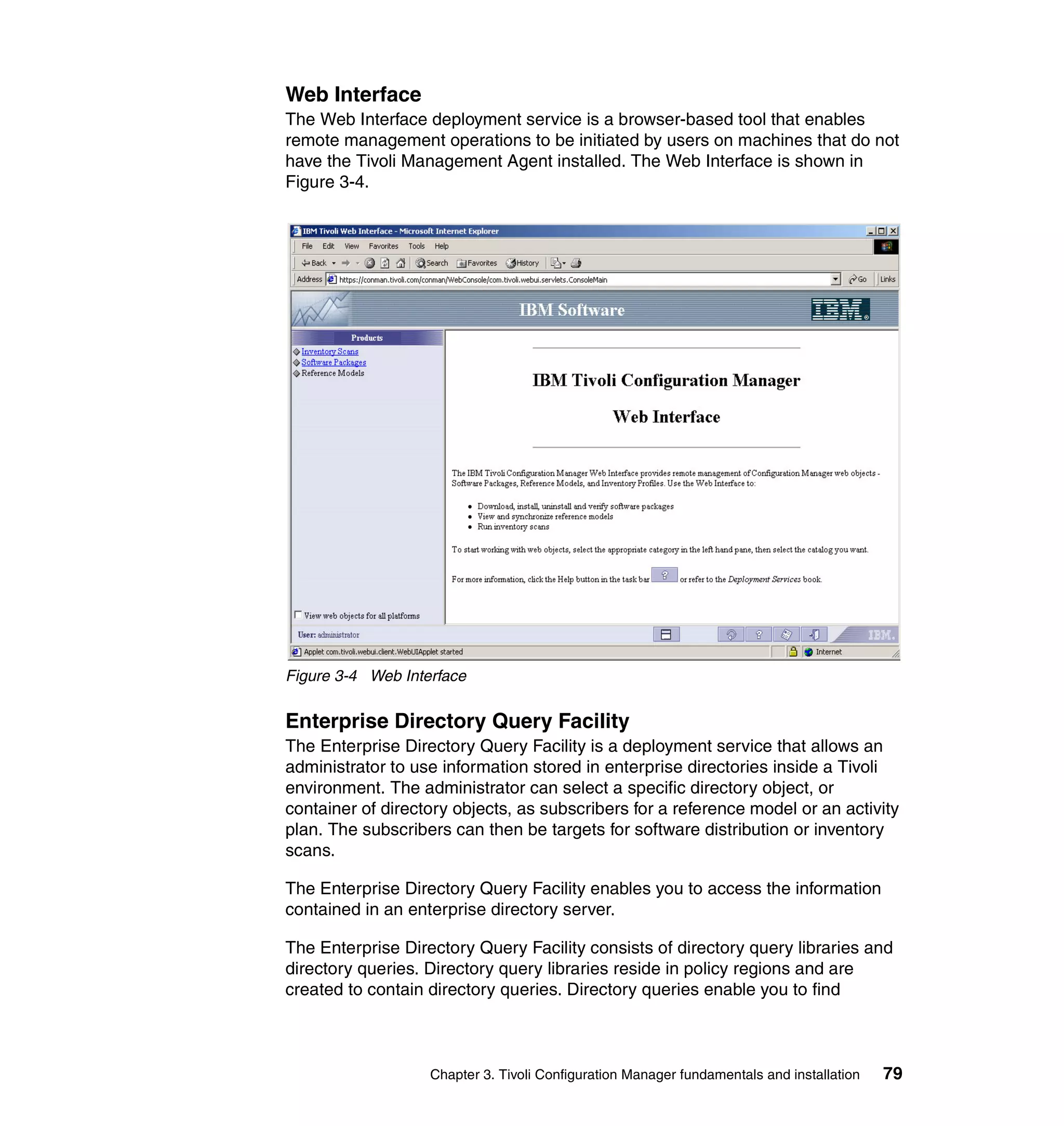 Web Interface
The Web Interface deployment service is a browser-based tool that enables
remote management operations to be initiated by users on machines that do not
have the Tivoli Management Agent installed. The Web Interface is shown in
Figure 3-4.




Figure 3-4 Web Interface

Enterprise Directory Query Facility
The Enterprise Directory Query Facility is a deployment service that allows an
administrator to use information stored in enterprise directories inside a Tivoli
environment. The administrator can select a specific directory object, or
container of directory objects, as subscribers for a reference model or an activity
plan. The subscribers can then be targets for software distribution or inventory
scans.

The Enterprise Directory Query Facility enables you to access the information
contained in an enterprise directory server.

The Enterprise Directory Query Facility consists of directory query libraries and
directory queries. Directory query libraries reside in policy regions and are
created to contain directory queries. Directory queries enable you to find



                   Chapter 3. Tivoli Configuration Manager fundamentals and installation   79
 