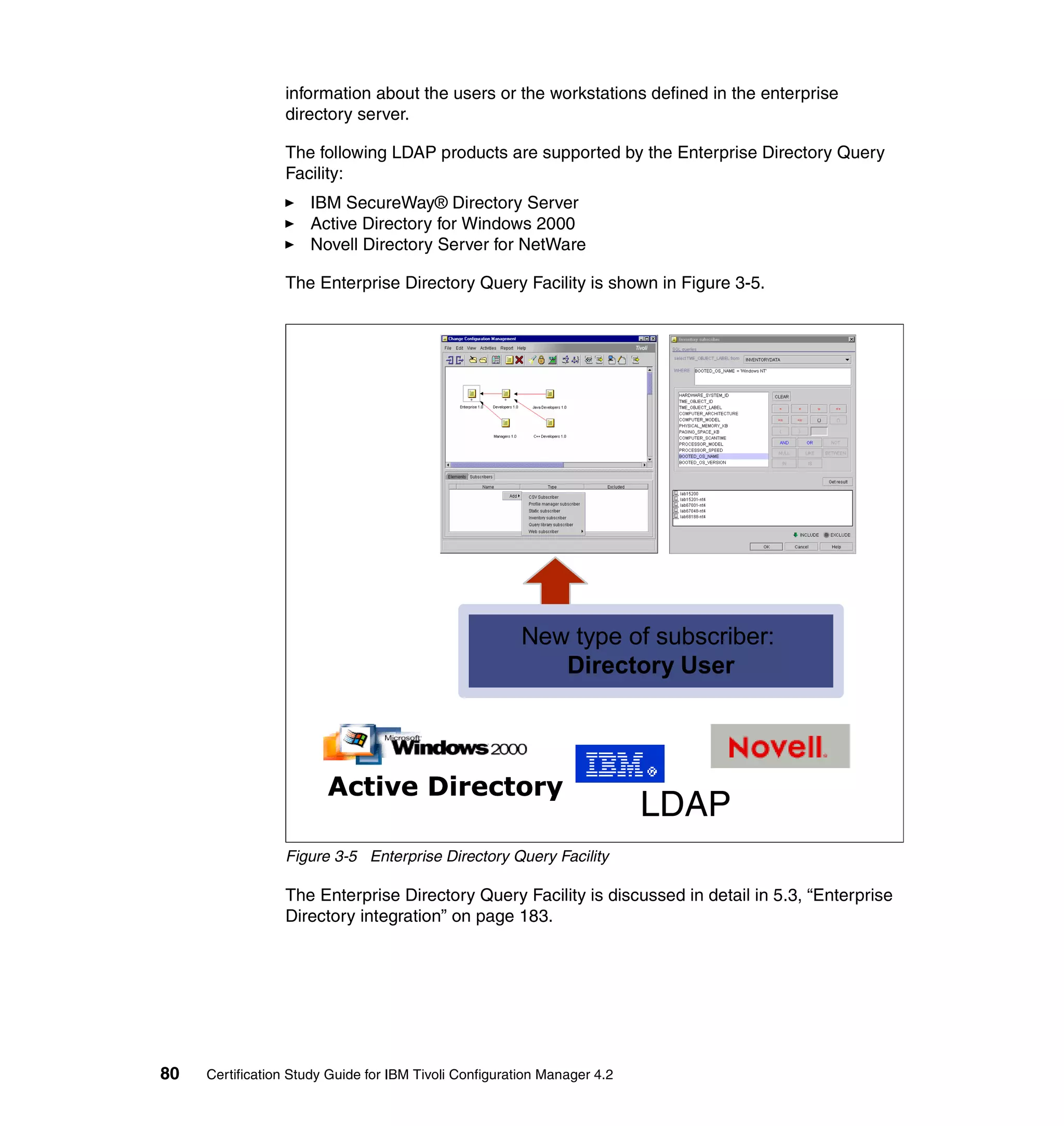 information about the users or the workstations defined in the enterprise
                 directory server.

                 The following LDAP products are supported by the Enterprise Directory Query
                 Facility:
                     IBM SecureWay® Directory Server
                     Active Directory for Windows 2000
                     Novell Directory Server for NetWare

                 The Enterprise Directory Query Facility is shown in Figure 3-5.




                                                        New type of subscriber:
                                                           Directory User




                        Active Directory
                                                                          LDAP
                 Figure 3-5 Enterprise Directory Query Facility

                 The Enterprise Directory Query Facility is discussed in detail in 5.3, “Enterprise
                 Directory integration” on page 183.




80   Certification Study Guide for IBM Tivoli Configuration Manager 4.2
 