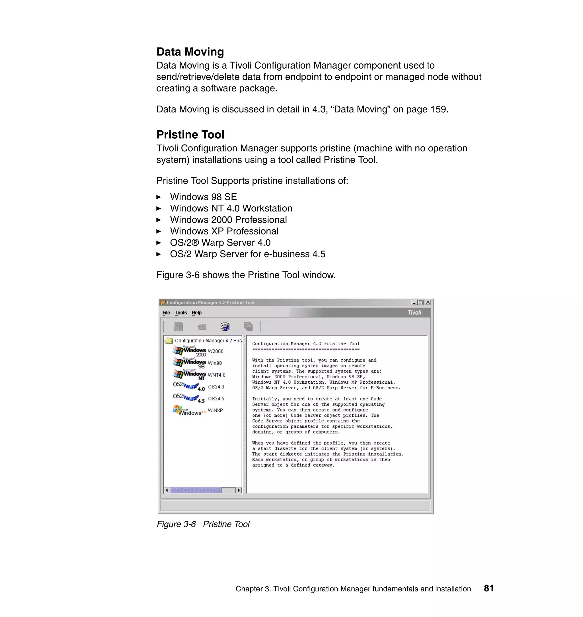 Data Moving
Data Moving is a Tivoli Configuration Manager component used to
send/retrieve/delete data from endpoint to endpoint or managed node without
creating a software package.

Data Moving is discussed in detail in 4.3, “Data Moving” on page 159.

Pristine Tool
Tivoli Configuration Manager supports pristine (machine with no operation
system) installations using a tool called Pristine Tool.

Pristine Tool Supports pristine installations of:
   Windows 98 SE
   Windows NT 4.0 Workstation
   Windows 2000 Professional
   Windows XP Professional
   OS/2® Warp Server 4.0
   OS/2 Warp Server for e-business 4.5

Figure 3-6 shows the Pristine Tool window.




Figure 3-6 Pristine Tool




                    Chapter 3. Tivoli Configuration Manager fundamentals and installation   81
 