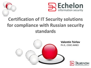 Certification of IT Security solutions
for compliance with Russian security
standards
Valentin Tsirlov
Ph.D., CISSP, AMBCI
 
