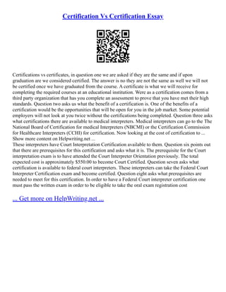Certification Vs Certification Essay
Certifications vs certificates, in question one we are asked if they are the same and if upon
graduation are we considered certified. The answer is no they are not the same as well we will not
be certified once we have graduated from the course. A certificate is what we will receive for
completing the required courses at an educational institution. Were as a certification comes from a
third party organization that has you complete an assessment to prove that you have met their high
standards. Question two asks us what the benefit of a certification is. One of the benefits of a
certification would be the opportunities that will be open for you in the job market. Some potential
employers will not look at you twice without the certifications being completed. Question three asks
what certifications there are available to medical interpreters. Medical interpreters can go to the The
National Board of Certification for medical Interpreters (NBCMI) or the Certification Commission
for Healthcare Interpreters (CCHI) for certification. Now looking at the cost of certification to ...
Show more content on Helpwriting.net ...
These interpreters have Court Interpretation Certification available to them. Question six points out
that there are prerequisites for this certification and asks what it is. The prerequisite for the Court
interpretation exam is to have attended the Court Interpreter Orientation previously. The total
expected cost is approximately $550.00 to become Court Certified. Question seven asks what
certification is available to federal court interpreters. These interpreters can take the Federal Court
Interpreter Certification exam and become certified. Question eight asks what prerequisites are
needed to meet for this certification. In order to have a Federal Court interpreter certification one
must pass the written exam in order to be eligible to take the oral exam registration cost
... Get more on HelpWriting.net ...
 