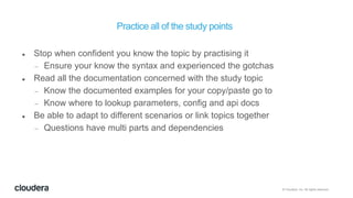 © Cloudera, Inc. All rights reserved.
Practice all of the study points
 Stop when confident you know the topic by practising it
 Ensure your know the syntax and experienced the gotchas
 Read all the documentation concerned with the study topic
 Know the documented examples for your copy/paste go to
 Know where to lookup parameters, config and api docs
 Be able to adapt to different scenarios or link topics together
 Questions have multi parts and dependencies
 