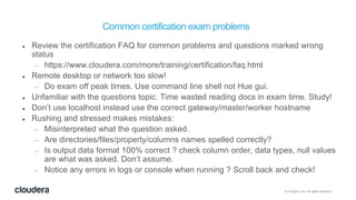 © Cloudera, Inc. All rights reserved.
Common certification exam problems
 Review the certification FAQ for common problems and questions marked wrong
status
 https://www.cloudera.com/more/training/certification/faq.html
 Remote desktop or network too slow!
 Do exam off peak times. Use command line shell not Hue gui.
 Unfamiliar with the questions topic. Time wasted reading docs in exam time. Study!
 Don’t use localhost instead use the correct gateway/master/worker hostname
 Rushing and stressed makes mistakes:
 Misinterpreted what the question asked.
 Are directories/files/property/columns names spelled correctly?
 Is output data format 100% correct ? check column order, data types, null values
are what was asked. Don’t assume.
 Notice any errors in logs or console when running ? Scroll back and check!
 