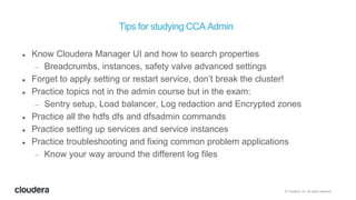 © Cloudera, Inc. All rights reserved.
Tips for studying CCA Admin
 Know Cloudera Manager UI and how to search properties
 Breadcrumbs, instances, safety valve advanced settings
 Forget to apply setting or restart service, don’t break the cluster!
 Practice topics not in the admin course but in the exam:
 Sentry setup, Load balancer, Log redaction and Encrypted zones
 Practice all the hdfs dfs and dfsadmin commands
 Practice setting up services and service instances
 Practice troubleshooting and fixing common problem applications
 Know your way around the different log files
 