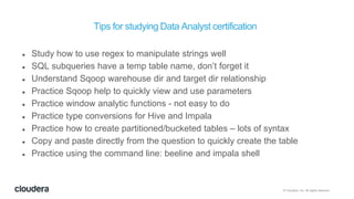 © Cloudera, Inc. All rights reserved.
Tips for studying Data Analyst certification
 Study how to use regex to manipulate strings well
 SQL subqueries have a temp table name, don’t forget it
 Understand Sqoop warehouse dir and target dir relationship
 Practice Sqoop help to quickly view and use parameters
 Practice window analytic functions - not easy to do
 Practice type conversions for Hive and Impala
 Practice how to create partitioned/bucketed tables – lots of syntax
 Copy and paste directly from the question to quickly create the table
 Practice using the command line: beeline and impala shell
 