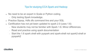 © Cloudera, Inc. All rights reserved.
Tips for studying CCA Spark and Hadoop
 No need to be an expert in Scala or Python coding.
 Only testing Spark knowledge.
 Practice Sqoop, Hdfs dfs command line and your SQL
 Certification has not yet been updated to spark 2.0 (uses 1.6)
 New students may not be familiar with Spark 1.6. Minor differences.
 Read and practice using spark documentation
 Start the 1.6 spark shell with pyspark and spark-shell not spark2-shell or
pyspark2
 