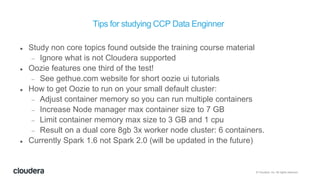 © Cloudera, Inc. All rights reserved.
Tips for studying CCP Data Enginner
 Study non core topics found outside the training course material
 Ignore what is not Cloudera supported
 Oozie features one third of the test!
 See gethue.com website for short oozie ui tutorials
 How to get Oozie to run on your small default cluster:
 Adjust container memory so you can run multiple containers
 Increase Node manager max container size to 7 GB
 Limit container memory max size to 3 GB and 1 cpu
 Result on a dual core 8gb 3x worker node cluster: 6 containers.
 Currently Spark 1.6 not Spark 2.0 (will be updated in the future)
 