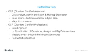 © Cloudera, Inc. All rights reserved.
Certification Tiers
 CCA (Cloudera Certified Associate)
 Data Analyst, Admin and Spark & Hadoop Developer
 Basic exam – but its a complex subject area
 Maps to curriculum
 CCP (Cloudera Certified Professional)
 Data Engineer
 Combination of Developer, Analyst and Big Data services
 Mastery level – beyond the introduction course
 Real world experience
 