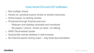 © Cloudera, Inc. All rights reserved.
Exam format CCA and CCP certification
 Not multiple choice
 Hands on, practical exams similar to student exercises
 Home based, no testing centres
 Proctored through ExamsLocal.com
 Webcam and desktop recorded and monitored
 No papers / phone / drinks on desk / no talking
 AWS Cloud-based cluster
 Guacamole remote desktop in web browser
 No Internet search during exam – only local documentation
 
