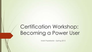 Certification Workshop:
Becoming a Power User
       Mark Popielarski – Spring 2013
 