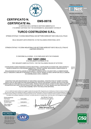 EMS-997/S
TURCO COSTRUZIONI S.R.L.
STRADA STATALE 115 ZONA INDUSTRIALE ASI SETTORE NORD-EST 93012 GELA (CL) ITALIA
STRADA STATALE 115 ZONA INDUSTRIALE ASI SETTORE NORD-EST 93012 GELA (CL) ITALIA E
CANTIERI OPERATIVI
CONSTRUCTION AND MAINTENANCE OF INDUSTRIAL BUILDINGS, CONSTRUCTION OF SEWER SYSTEMS.
EXECUTION OF RECLAMATION AND ENVIRONMENTAL PROTECTION WORKS. DESIGN, INSTALLATION AND
DISMANTLING OF FIXED METALLIC SCAFFOLDING. PRODUCTION AND INSTALLATION OF HEAT INSULATION AND
SOUNDPROOFING USED FOR PIPE INSULATION AND SIMILAR BY CUTTING, MODELLING AND FINISHING OF
PLATES AND ASSEMBLY WITH THE INSULATING MATERIAL.
COSTRUZIONE E MANUTENZIONE DI EDIFICI INDUSTRIALI, COSTRUZIONE DI FOGNATURE. ESECUZIONE DI
OPERE DI BONIFICA E PROTEZIONE AMBIENTALE. PROGETTAZIONE, MONTAGGIO E SMONTAGGIO DI
PONTEGGI METALLICI FISSI.
REALIZZAZIONE ED INSTALLAZIONE DI ISOLAMENTI TERMOACUSTICI UTILIZZATI PER LA COIBENTAZIONE
DELLE TUBAZIONI E SIMILARI ATTRAVERSO LE FASI DI TAGLIO, MODELLATURA E RIFINITURA DELLE LAMIERE
ED ASSEMBLAGGIO CON IL COIBENTE.
18.05.2005
16.05.2014
Per informazioni sulla validità
del certificato, visitare il sito
www.rina.org
For information concerning
validity of the certificate, you
can visit the site
www.rina.org
CISQ è la Federazione Italiana di
Organismi di Certificazione dei
sistemi di gestione aziendale
CISQ is the Italian
Federation of management
system Certification Bodies
CERTIFICATE No.
CERTIFICATO N.
SI CERTIFICA CHE IL SISTEMA DI GESTIONE AMBIENTALE DI
IT IS HEREBY CERTIFIED THAT THE ENVIRONMENTAL MANAGEMENT SYSTEM OF
PER I SEGUENTI CAMPI DI ATTIVITÀ / FOR THE FOLLOWING FIELD(S) OF ACTIVITIES
NELLE SEGUENTI UNITÀ OPERATIVE / IN THE FOLLOWING OPERATIONAL UNITS
L'uso e la validità del presente certificato sono soggetti al rispetto del documento RINA: Regolamento per la Certificazione di Sistemi di Gestione Ambientale
Prima emissione
First Issue
Emissione corrente
Current Issue
RINA Services S.p.A.
Via Corsica 12 - 16128 Genova Italy
È CONFORME ALLA NORMA / IS IN COMPLIANCE WITH THE STANDARD
EA:28
EA:17
Data scadenza
Expiry Date 13.05.2017
The use and the validity of this certificate are subject to compliance with the RINA document: Rules for the Certification of Environmental Management Systems
Ing. Michele Francioni
(Chief Executive Officer)
La validità del presente certificato è subordinata a sorveglianza periodica annuale / semestrale ed al riesame completo del sistema di gestione con periodicità triennale
The validity of this certificate is dependent on an annual / six monthly audit and on a complete review, every three years, of the management system
ISO 14001:2004
E AL DOCUMENTO ACCREDIA RT-09
SGQ N° 002 A SSI N° 001 G
SGA N° 002 D DAP N° 001 H
PRD N° 002 B PRS N° 066 C
SCR N° 003 F LAB N° 0832
Membro degli Accordi di Mutuo
Riconoscimento EA, IAF e ILAC
Signatory of EA, IAF and ILAC Mutual
Recognition Agreements
 