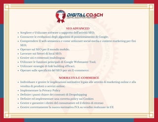 SEO ADVANCED 
Scegliere e Utilizzare software a supporto dell’attività SEO;
Conoscere le evoluzioni degli algoritmi di posizionamento di Google;
Comprendere Il web semantico e come utilizzare social media e content marketing per fini
SEO;
Operare sul SEO per il mondo mobile;
Lavorare sui fattori di local SEO;
Gestire siti e contenuti multilingua; 
Utilizzare le funzioni principali di Google Webmaster Tool;
Utilizzare strategie di link building efficaci;
Operare sulle specificità del SEO per siti E-commerce.
NORMATIVA E-COMMERCE
Individuare e gestire le implicazioni normative legate alle attività di marketing online e alla
vendita di prodotti o servizi online;
Implementare la Privacy Policy 
Definire i punti chiave dei contratti di Dropshipping
Definire ed implementare una corretta policy sui Cookies 
Gestire e garantire i diritti del consumatore ed il diritto di recesso 
Gestire correttamente la nuova normativa IVA su vendite realizzate in UE 
 