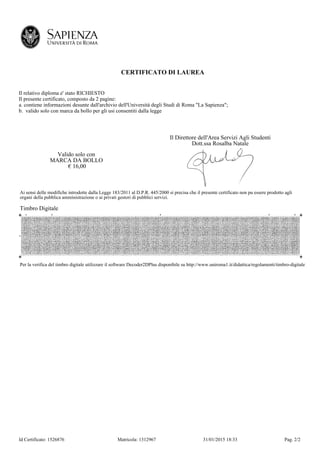 Id Certificato: 1526876 Matricola: 1312967 31/01/2015 18:33 Pag. 2/2
CERTIFICATO DI LAUREA
Il relativo diploma e' stato RICHIESTO
Il presente certificato, composto da 2 pagine:
a. contiene informazioni desunte dall'archivio dell'Università degli Studi di Roma "La Sapienza";
b. valido solo con marca da bollo per gli usi consentiti dalla legge
Valido solo con
MARCA DA BOLLO
€ 16,00
Il Direttore dell'Area Servizi Agli Studenti
Dott.ssa Rosalba Natale
Ai sensi delle modifiche introdotte dalla Legge 183/2011 al D.P.R. 445/2000 si precisa che il presente certificato non pu essere prodotto agli
organi della pubblica amministrazione o ai privati gestori di pubblici servizi.
Timbro Digitale
Per la verifica del timbro digitale utilizzare il software Decoder2DPlus disponibile su http://www.uniroma1.it/didattica/regolamenti/timbro-digitale
 