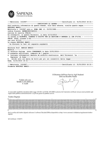 ---Matricola: 1312967---------------------------------------Certificato il: 31/01/2015 18:31--
---------------------------------CERTIFICATO DI LAUREA----------------------------------------
Dall'archivio informatico di questo Ateneo, alla data odierna, risulta quanto segue:----------
BONIFAZI MARCO--------------------------------------------------------------------------------
Matricola n. 1312967 nato a: ROMA (RM) il: 03/03/1988-----------------------------------------
codice fiscale: BNFMRC88C03H501D--------------------------------------------------------------
nazione di nascita ITALIA---------------------------------------------------------------------
ha conseguito, in questa Universit, in data 12/12/2012---------------------------------------
la laurea in ECONOMIA, FINANZA E DIRITTO PER LA GESTIONE D'IMPRESA [L (DM 270/04) - ----------
ORDIN. 2009] (classe L-18)--------------------------------------------------------------------
con voti 97/110.------------------------------------------------------------------------------
Lo stesso BONIFAZI MARCO----------------------------------------------------------------------
- ha discusso la tesi sul seguente argomento: ------------------------------------------------
----------------------------------------------------------------------------------------------
Relatore Prof. BARILE SERGIO------------------------------------------------------------------
Materia --------------------------------------------------------------------------------------
Il relativo diploma stato CONSEGNATO in data 10/01/2014-------------------------------------
Il presente certificato, composto da 1 pagina:------------------------------------------------
a. contiene informazioni desunte da archivio elettronico dell'Universit 'La ----------------
Sapienza' di Roma--------------------------------------------------------------------------
b. valido solo con marca da bollo per gli usi consentiti dalla legge------------------------
Roma, 31/01/2015 18:31------------------------------------------------------------------------
----------------------------------------------------------------------------------------------
---Matricola: 1312967---------------------------------------Certificato il: 31/01/2015 18:31--
Studente BONIFAZI MARCO-----------------------------------------------------------------------
Valido solo con
MARCA DA BOLLO
€ 16,00
Il Direttore dellArea Servizi Agli Studenti
Dott.ssa Rosalba Natale
Ai sensi delle modifiche introdotte dalla Legge 183/2011 al D.P.R. 445/2000 si precisa che Il presente certificato non pu essere prodotto agli
organi della pubblica amministrazione o ai privati gestori di pubblici servizi.
Timbro Digitale
Per la verifica del timbro digitale utilizzare il software Decoder2DPlus disponibile su http://www.uniroma1.it/didattica/regolamenti/timbro-
digitale
Id Certificato: 1526873
 