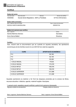 1/1
Certificat
Dades del centre
Codi del centre Nom del centre Municipi Número de certificat
43005492 Escola Santa Magdalena - ZER La Parellada El Pont d'Armentera
Dades del/la sol.licitant
Nom i cognoms /Nom de l’entitat Tipus i número de document
ESCOLA SANTA MAGDALENA Q9355213A
Dades de la persona que certifica
Nom i cognoms Càrrec
Sandra Martínez Serrano Secretària
Anna Garcia Ballart Directora
Certifico
Que, d’acord amb la documentació que es custodia en aquesta secretaria, les aportacions
econòmiques de les famílies durant el curs 2021/22 han estat les següents:
CURS APORTACIÓ ECONÒMICA
P-3 89,19€
P-4 92,13€
P-5 95,32€
1 CICLE INICIAL 176,08
2 CICLE INICIAL 175,57€
3 CICLE MITJÀ 185,91€
4 CICLE MITJÀ 185,91€
5 CICLE SUPERIOR 213,38€
6 CICLE SUPERIOR 213,38€
Aquestes aportacions es destinen a fer front les despeses produïdes per la compra de llibres,
recursos educatius i didàctics, agenda, material fungible i fotocòpies.
I, perquè consti, expedeixo aquest certificat a petició de la persona interessada.
Signatura del/de la secretari/ària Vistiplau del/de la director/a
Nom i cognoms: Sandra Martínez Serrano Nom i cognoms: Anna Garcia Ballart
Anna Garcia Ballart -
DNI 77785605L
(AUT)
Signat digitalment per Anna
Garcia Ballart - DNI 77785605L
(AUT)
Data: 2021.11.12 13:02:25 +01'00'
Sandra Martínez
Serrano - DNI
39916502W (AUT)
Signat digitalment per Sandra
Martínez Serrano - DNI
39916502W (AUT)
Data: 2021.11.12 13:05:06 +01'00'
 