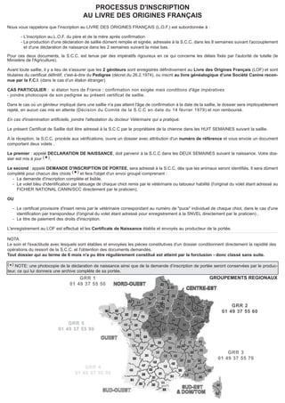 PROCESSUS D'INSCRIPTION 
AU LIVRE DES ORIGINES FRANÇAIS 
Nous vous rappelons que l'inscription au LIVRE DES ORIGINES FRANÇAIS (L.O.F.) est subordonnée à : 
- L'inscription au L.O.F. du père et de la mère après confirmation 
- La production d'une déclaration de saillie dûment remplie et signée, adressée à la S.C.C. dans les 8 semaines suivant l'accouplement 
et d'une déclaration de naissance dans les 2 semaines suivant la mise bas. 
Pour ces deux documents, la S.C.C. est tenue par des impératifs rigoureux en ce qui concerne les délais fixés par l'autorité de tutelle (le 
Ministère de l'Agriculture). 
Avant toute saillie, il y a lieu de s'assurer que les 2 géniteurs sont enregistrés définitivement au Livre des Origines Français (LOF) et sont 
titulaires du certificat définitif, c'est-à-dire du Pedigree (décret du 26.2.1974), ou inscrit au livre généalogique d’une Société Canine recon-nue 
par la F.C.I. (dans le cas d’un étalon étranger) 
CAS PARTICULIER : si étalon hors de France : confirmation non exigée mais conditions d'âge impératives 
- joindre photocopie de son pedigree au présent certificat de saillie. 
Dans le cas où un géniteur impliqué dans une saillie n'a pas atteint l'âge de confirmation à la date de la saillie, le dossier sera impitoyablement 
rejeté, en aucun cas mis en attente (Décision du Comité de la S.C.C en date du 14 février 1979) et non remboursé. 
En cas d'insémination artificielle, joindre l'attestation du docteur Vétérinaire qui a pratiqué. 
Le présent Certificat de Saillie doit être adressé à la S.C.C par le propriétaire de la chienne dans les HUIT SEMAINES suivant la saillie. 
A la réception, la S.C.C. procède aux vérifications, ouvre un dossier avec attribution d'un numéro de référence et vous envoie un document 
comportant deux volets . 
Le premier : appelé DECLARATION DE NAISSANCE, doit parvenir à la S.C.C dans les DEUX SEMAINES suivant la naissance. Votre dos-sier 
est mis à jour (). 
Le second : appelé DEMANDE D'INSCRIPTION DE PORTEE, sera adressé à la S.C.C. dès que les animaux seront identifiés. Il sera dûment 
complété pour chacun des chiots () et fera l'objet d'un envoi groupé comprenant : 
- La demande d'inscription complète et lisible, 
- Le volet bleu d'identification par tatouage de chaque chiot remis par le vétérinaire ou tatoueur habilité (l'original du volet étant adressé au 
FICHIER NATIONAL CANIN/SCC directement par le praticien), 
OU 
- Le certificat provisoire d'insert remis par le vétérinaire correspondant au numéro de "puce" individuel de chaque chiot, dans le cas d'une 
identification par transpondeur (l'original du volet étant adressé pour enregistrement à la SNVEL directement par le praticien) , 
- Le titre de paiement des droits d'inscription. 
L'enregistrement au LOF est effectué et les Certificats de Naissance établis et envoyés au producteur de la portée. 
NOTA 
Le soin et l'exactitude avec lesquels sont établies et envoyées les pièces constitutives d'un dossier conditionnent directement la rapidité des 
opérations du ressort de la S.C.C. et l'obtention des documents demandés. 
Tout dossier qui au terme de 6 mois n'a pu être régulièrement constitué est atteint par la forclusion - donc classé sans suite. 
() NOTE: une photocopie de la déclaration de naissance ainsi que de la demande d’inscription de portée seront conservées par le produc-teur, 
ce qui lui donnera une archive complète de sa portée. 
GROUPEMENTS REGIONAUX 
GRR 2 
01 49 37 55 60 
GRR 3 
01 49 37 55 70 
GRR 1 
01 49 37 55 50 
GRR 5 
01 49 37 55 90 
GRR 4 
01 49 37 55 80 
 