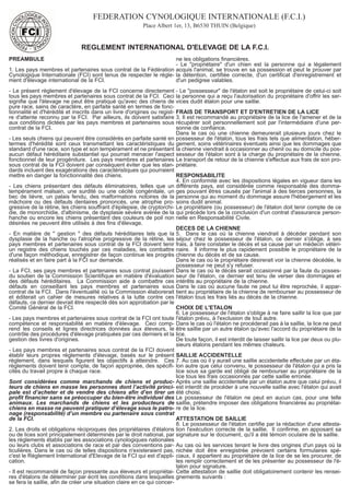 FEDERATION CYNOLOGIQUE INTERNATIONALE (F.C.I.) 
Place Albert 1er, 13, B6530 THUIN (Belgique) 
REGLEMENT INTERNATIONAL D'ELEVAGE DE LA F.C.I. 
PREAMBULE 
1. Les pays membres et partenaires sous contrat de la Fédération 
Cynologique Internationale (FCI) sont tenus de respecter le règle-ment 
d'élevage international de la FCI. 
- Le présent règlement d'élevage de la FCI concerne directement 
tous les pays membres et partenaires sous contrat de la FCI. Ceci 
signifie que l'élevage ne peut être pratiqué qu'avec des chiens de 
pure race, sains de caractère, en parfaite santé en termes de fonc-tionnalité 
et d'hérédité et inscrits dans un livre d'origines ou regist-re 
d'attente reconnu par la FCI. Par ailleurs, ils doivent satisfaire 
aux conditions dictées par les pays membres et partenaires sous 
contrat de la FCI. 
- Les seuls chiens qui peuvent être considérés en parfaite santé en 
termes d'hérédité sont ceux transmettant les caractéristiques du 
standard d'une race, son type et son tempérament et ne présentant 
aucun défaut héréditaire substantiel qui pourrait menacer l'aspect 
fonctionnel de leur progéniture. Les pays membres et partenaires 
sous contrat de la FCI doivent par conséquent éviter que les stan-dards 
incluent des exagérations des caractéristiques qui pourraient 
mettre en danger la fonctionnalité des chiens. 
- Les chiens présentant des défauts éliminatoires, telles que un 
tempérament malsain, une surdité ou une cécité congénitale, un 
bec de lièvre, un palais fendu, des malformations notoires de la 
mâchoire ou des défauts dentaires prononcés, une atrophie pro-gressive 
de la rétine, les chiens souffrant d'épilepsie, de cryptorchi-die, 
de monorchidie, d'albinisme, de dysplasie sévère avérée de la 
hanche ou encore les chiens présentant des couleurs de poil non 
désirées ne peuvent être utilisés à des fins d'élevage. 
- En matière de " gestion " des défauts héréditaires tels que la 
dysplasie de la hanche ou l'atrophie progressive de la rétine, les 
pays membres et partenaires sous contrat de la FCI doivent tenir 
un registre des chiens touchés par ces maladies, les combattre 
d'une façon méthodique, enregistrer de façon continue les progrès 
réalisés et en faire part à la FCI sur demande. 
- La FCI, ses pays membres et partenaires sous contrat jouissent 
du soutien de la Commission Scientifique en matière d'évaluation 
des défauts héréditaires. La Commission aide à combattre ces 
défauts en conseillant les pays membres et partenaires sous 
contrat de la FCI. Dans l'éventualité où la Commission élaborerait 
et éditerait un cahier de mesures relatives à la lutte contre ces 
défauts, ce dernier devrait être respecté dès son approbation par le 
Comité Général de la FCI. 
- Les pays membres et partenaires sous contrat de la FCI ont toute 
compétence et responsabilité en matière d'élevage. Ceci comp-rend 
les conseils et lignes directrices données aux éleveurs, le 
contrôle des procédures d'élevage pratiquées par ces derniers et la 
gestion des livres d'origines. 
- Les pays membres et partenaires sous contrat de la FCI doivent 
établir leurs propres règlements d'élevage, basés sur le présent 
règlement, dans lesquels figurent les objectifs à atteindre. Ces 
règlements doivent tenir compte, de façon appropriée, des spécifi-cités 
du travail propre à chaque race. 
Sont considérées comme marchands de chiens et produc-teurs 
de chiens en masse les personnes dont l’activité princi-pale 
est d’acheter et de vendre des chiens afin d’en tirer un 
profit financier sans se préoccuper du bien-être individuel des 
animaux. Les marchands de chiens et les producteurs de 
chiens en masse ne peuvent pratiquer d’élevage sous le patro-nage 
(responsabilité) d’un membre ou partenaire sous contrat 
de la FCI. 
2. Les droits et obligations réciproques des propriétaires d'étalons 
ou de lices sont principalement déterminés par le droit national, par 
les règlements établis par les associations cynologiques nationales 
ou leurs clubs et associations de race et par des conventions par-ticulières. 
Dans le cas où de telles dispositions n'existeraient pas, 
c'est le Règlement International d'Elevage de la FCI qui est d'appli-cation. 
- Il est recommandé de façon pressante aux éleveurs et propriétai-res 
d'étalons de déterminer par écrit les conditions dans lesquelles 
se fera la saillie, afin de créer une situation claire en ce qui concer-ne 
les obligations financières. 
- Le "propriétaire" d'un chien est la personne qui a légalement 
acquis l'animal, se trouve en sa possession et peut le prouver par 
la détention, certifiée correcte, d'un certificat d'enregistrement et 
d'un pedigree valables. 
- Le "possesseur" de l'étalon est soit le propriétaire de celui-ci soit 
la personne qui a reçu l'autorisation du propriétaire d'offrir les ser-vices 
dudit étalon pour une saillie. 
FRAIS DE TRANSPORT ET D'ENTRETIEN DE LA LICE 
3. Il est recommandé au propriétaire de la lice de l'amener et de la 
récupérer soit personnellement soit par l'intermédiaire d'une per-sonne 
de confiance. 
Dans le cas où une chienne demeurerait plusieurs jours chez le 
possesseur de l'étalon, tous les frais tels que alimentation, héber-gement, 
soins vétérinaires éventuels ainsi que les dommages que 
la chienne viendrait à occasionner au chenil ou au domicile du pos-sesseur 
de l'étalon sont à la charge du propriétaire de la chienne. 
Le transport de retour de la chienne s'effectue aux frais de son pro-priétaire. 
RESPONSABILITE 
4. En conformité avec les dispositions légales en vigueur dans les 
différents pays, est considérée comme responsable des domma-ges 
pouvant êtres causés par l'animal à des tierces personnes, la 
personne qui au moment du dommage assure l'hébergement et les 
soins dudit animal. 
Le propriétaire (ou possesseur) de l'étalon doit tenir compte de ce 
qui précède lors de la conclusion d'un contrat d'assurance person-nelle 
en Responsabilité Civile. 
DECES DE LA CHIENNE 
5. Dans le cas où la chienne viendrait à décéder pendant son 
séjour chez le possesseur de l'étalon, ce dernier s'oblige, à ses 
frais, à faire constater le décès et sa cause par un médecin vétéri-naire. 
Il informe le plus rapidement possible le propriétaire de la 
chienne du décès et de sa cause. 
Dans le cas où le propriétaire désirerait voir la chienne décédée, le 
possesseur ne peut s'y refuser. 
Dans le cas où le décès serait occasionné par la faute du posses-seur 
de l'étalon, ce dernier est tenu de verser des dommages et 
intérêts au propriétaire de la chienne. 
Dans le cas où aucune faute ne peut lui être reprochée, il appar-tient 
au propriétaire de la chienne de rembourser au possesseur de 
l'étalon tous les frais liés au décès de la chienne. 
CHOIX DE L'ETALON 
6. Le possesseur de l'étalon s'oblige à ne faire saillir la lice que par 
l'étalon prévu, à l'exclusion de tout autre. 
Dans le cas où l'étalon ne procéderait pas à la saillie, la lice ne peut 
être saillie par un autre étalon qu'avec l'accord du propriétaire de la 
lice. 
De toute façon, il est interdit de laisser saillir la lice par deux ou plu-sieurs 
étalons pendant les mêmes chaleurs. 
SAILLIE ACCIDENTELLE 
7. Au cas où il y aurait une saillie accidentelle effectuée par un éta-lon 
autre que celui convenu, le possesseur de l'étalon qui a pris la 
lice sous sa garde est obligé de rembourser au propriétaire de la 
lice tous les frais occasionnés par cette saillie erronée. 
Après une saillie accidentelle par un étalon autre que celui prévu, il 
est interdit de procéder à une nouvelle saillie avec l'étalon qui avait 
été choisi. 
Le possesseur de l'étalon ne peut en aucun cas, pour une telle 
saillie, prétendre imposer des obligations financières au propriétai-re 
de la lice. 
ATTESTATION DE SAILLIE 
8. Le possesseur de l'étalon certifie par la rédaction d'une attesta-tion 
l'exécution correcte de la saillie. Il confirme, en apposant sa 
signature sur le document, qu'il a été témoin oculaire de la saillie. 
Au cas où les services tenant le livre des origines d'un pays où la 
nichée doit être enregistrée prévoient certains formulaires spé-ciaux, 
il appartient au propriétaire de la lice de se les procurer, de 
les remplir correctement et de les présenter au possesseur de l'é-talon 
pour signature. 
Cette attestation de saillie doit obligatoirement contenir les rensei-gnements 
suivants : 
 