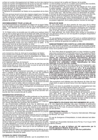 a) Nom et numéro d'enregistrement de l'étalon au livre des origines 
b) Nom et numéro d'enregistrement de la lice au livre des origines. 
c) Nom et adresse du possesseur/propriétaire de l'étalon 
d) Nom et adresse du propriétaire de la lice au moment de la saillie, 
éventuellement la date d'acquisition de la lice 
e) Lieu et date de la saillie 
f) Signature du possesseur de l'étalon et du propriétaire de la chien-ne 
g) Si les services tenant le livre des origines exigent pour l'enregis-trement 
des chiots une photocopie certifiée conforme ou un extrait 
certifié conforme du pedigree de l'étalon, il appartient au posses-seur 
de ce dernier de fournir gratuitement ces documents au pro-priétaire 
de la lice. 
DEDOMMAGEMENT POUR LA SAILLIE 
9. Il est recommandé au propriétaire de l'étalon de ne signer l'attes-tation 
de saillie qu'après paiement du prix fixé au préalable pour la 
saillie. Une rétention de la lice à titre de gage n'est toutefois pas 
permise. 
10. Si l'étalon prévu ne procède pas à la saillie pour quelque raison 
que ce soit ou parce que la lice ne se laisse pas saillir, de sorte que 
la saillie n'a pas été effectivement exécutée, le propriétaire de l'éta-lon 
n'en garde pas moins le droit aux dédommagements convenus 
à l'Art.2, mais il ne peut prétendre au prix fixé pour la saillie. 
11. En ce qui concerne la descendance de l'étalon, le propriétaire 
de l'étalon n'a pas le droit, vis-à-vis du propriétaire de la lice, à des 
dédommagements autres que ceux prévus pour la saillie. Il n'a 
ainsi aucun droit de se faire remettre un chiot. 
Si les parties se sont mises d'accord pour la remise d'un chiot à titre 
d'indemnisation pour la saillie, cet accord doit alors être formulé par 
écrit et avant la saillie. Dans un tel accord, les points suivants doi-vent 
absolument être précisés et respectés: 
a) le moment du choix du chiot par le propriétaire de l'étalon 
b) le moment de la remise du chiot au propriétaire de l'étalon 
c) le moment à partir duquel le droit du propriétaire de l'étalon de 
choisir un chiot est irrévocablement prescrit 
d) le moment à partir duquel le droit de prise du chiot choisi est irré-vocablement 
prescrit 
e) le règlement des frais de transport 
f) les accords spéciaux pour le cas où la lice ne met bas que des 
chiots morts-nés ou un seul chiot vivant, ou pour le cas où le chiot 
choisi venait à décéder avant la remise. 
LA LICE DEMEURE VIDE 
12. Après une saillie correctement exécutée, on considère que l'é-talon 
a satisfait à ses obligations et que, dès lors, les conditions 
pour avoir droit au dédommagement convenu sont remplies. 
Cela ne constitue pas une garantie quant au fait que la lice soit plei-ne. 
Il est laissé à l'appréciation du propriétaire de l'étalon, lorsque 
la lice demeure vide, soit d'accorder aux prochaines chaleurs de 
cette dernière une nouvelle saillie gratuite, soit de rembourser une 
partie de l'indemnité obtenue pour la saillie. Un tel accord doit être 
fixé par écrit avant la saillie, dans le contrat de saillie. 
Le droit convenu à une saillie gratuite s'éteint toutefois en principe 
au décès de l'étalon ou lors du changement de possesseur de ce 
dernier ou au décès de la lice. 
Si il peut être prouvé (par analyse du sperme) que l'étalon était sté-rile 
au moment de la saillie, le propriétaire de la lice doit être rem-boursé 
des frais occasionnés par la saillie. 
INSEMINATION ARTIFICIELLE 
13. L'insémination artificielle ne peut être pratiquée sur les animaux 
qui n'ont pas reproduit de façon naturelle auparavant. Dans cer-tains 
cas toutefois (soit uniquement le mâle ou uniquement la 
femelle n'a pas reproduit de façon naturelle auparavant) l'organisa-tion 
canine nationale peut autoriser des exceptions. 
En cas d'insémination artificielle de la lice, le vétérinaire qui a 
recueilli le sperme de l'étalon doit certifier, à l'aide d'une attestation 
à remettre au service tenant le livre des origines où les chiots doi-vent 
être enregistrés, que le sperme frais ou congelé émane bien 
de l'étalon dont il a été convenu. Par ailleurs, les attestations pré-vues 
à l'Art.8 (a - g) doivent être fournies gratuitement au proprié-taire 
de la lice par le propriétaire de l'étalon. 
Tous les frais encourus pour recueillir le sperme sont à la charge du 
propriétaire de la lice. Les frais relatifs à l'insémination sont égale-ment 
à charge du propriétaire de la lice. 
Le vétérinaire qui procède à l'insémination doit confirmer auprès 
des services tenant le livre des origines que la lice a bien été insé-minée 
à l'aide du sperme provenant de l'étalon prévu pour la saillie. 
Sur cette attestation, il convient de faire figurer également le lieu et 
la date de l'insémination, le nom et le numéro d'enregistrement de 
la lice au livre des origines ainsi que le nom et l'adresse du pro-priétaire 
de la lice. 
Le propriétaire de l'étalon fournissant le sperme doit délivrer au pro-priétaire 
de la lice, en plus de l'attestation fournie par le vétérinaire, 
une attestation officielle de saillie. 
CESSION DU DROIT D'ELEVAGE 
14. On considère, de manière générale, que le propriétaire de la 
lice au moment de la saillie est l'éleveur de la portée. 
Le droit d'utiliser une lice ou un étalon peut toutefois être transféré, 
par accord contractuel, à une tierce personne. 
Un tel transfert doit, dans tous les cas, être attesté par écrit, avant 
la saillie projetée. Une telle cession du droit d'élevage, constatée 
par écrit, doit être déclarée à temps au service compétent du livre 
des origines et éventuellement à l'association d'élevage compéten-te 
pour cette race. Elle doit être jointe à la déclaration de portée. 
Il convient de décrire très exactement dans la cession du droit d'é-levage 
les droits et obligations des deux parties contractantes. 
La tierce personne qui prend temporairement le droit d'élevage 
d'une lice est considérée comme le propriétaire de celle-ci, au sens 
du présent règlement, de la saillie jusqu'au moment du sevrage. 
REGLES DE BASE 
15. Les chiots issus de deux parents de race pure (de la même 
race) en possession de pedigrees reconnus par la FCI, sur lesquels 
ne figure aucune objection ni restriction renseignée par l'organisa-tion 
canine nationale, sont considérés chiens de race pure et peu-vent, 
à ce titre, recevoir un pedigree reconnu par la FCI. 
En règle générale, les chiots doivent être vendus et transférés à 
une personne privée au nom de laquelle le pedigree d'exportation 
doit être émis. 
16. Les pedigrees reconnus par la FCI sont un certificat attestant la 
fiabilité des données relatives aux générations mentionnées et non 
pas un certificat de garantie de qualité du chien. 
ENREGISTREMENT DES CHIOTS AU LIVRE DES ORIGINES 
17. Sauf accords contraires, on considère que le nouveau proprié-taire 
lors d'une vente d'une chienne pleine est automatiquement l'é-leveur 
de la portée à venir. 
18. Tout chien élevé et enregistré dans un pays membre ou parte-naire 
sous contrat de la FCI doit être pourvu d'un système d'identi-fication 
permanente et non falsifiable; cette identification doit appa-raître 
sur le pedigree. Si un test de paternité ou maternité est 
réalisé, des marqueurs standards internationaux devraient 
être utilisés et les résultats devraient être consultables dans 
les registres de l’organisation canine nationale. En cas de pré-lèvement 
d’un échantillon d’ADN, l’identification du chien 
(tatouage ou puce) doit être certifiée. 
Une nichée est inscrite au livre des origines de l’organisation cani-ne 
du pays dans lequel le propriétaire de la lice possède sa rési-dence 
légale. Les chiots porteront son affixe. Si le propriétaire 
d’un affixe déménage pour s’installer dans un autre pays pour 
une période (in)déterminée, il lui appartient de transférer son 
affixe à temps avant la naissance de la portée. Il doit solliciter 
le transfert auprès de la nouvelle organisation canine nationa-le 
et cette dernière doit alors en informer la FCI. A la suite de 
ce transfert, le propriétaire de l’affixe n’est autorisé à faire de 
l’élevage que dans le pays où il a transféré son affixe. 
Des exceptions sont tolérées pour des éleveurs de chien de race 
vivant dans un pays ne tenant aucun livre des origines reconnu par 
la FCI. 
Ceux-ci ont alors la possibilité de procéder à l'enregistrement des 
chiots dans un livre des origines reconnu par la FCI. 
Tous les chiots des portées doivent être enregistrés; ceci inclut tous 
les chiots existant à la date de demande d'enregistrement. 
Les pedigrees, qui sont en fait des certificats de naissance, ne doi-vent 
être émis que pour certifier les liens de parenté. 
Normalement, une femelle ne peut être saillie, pour une même por-tée, 
que par un seul mâle. En cas de déviances, les associations 
canines nationales sont dans l'obligation de faire certifier le lien de 
parenté (par examen de l'ADN) aux frais de l'éleveur. 
REGLEMENTS D'ELEVAGE DES PAYS MEMBRES DE LA FCI 
19. Les règlements d'élevage des pays membres et partenaires 
sous contrat de la FCI peuvent être plus contraignants que ceux 
établis par la FCI mais ne peuvent toutefois pas aller à l'encontre 
de ces derniers. 
DISPOSITIONS FINALES 
20.Ce Règlement remplace la "Coutume Internationale d'Elevage 
de Monaco" de 1934. 
En cas de divergence d'interprétation, le texte allemand est déter-minant. 
* Adopté par l'Assemblée Générale de la FCI les 11 et 12 juin 1979 
à Berne (Suisse). 
Les parties en gras et italique ont été approuvées par le 
Comité Général à Madrid, février 2010. 
Les modifications entre en vigueur dès leur publication. 
