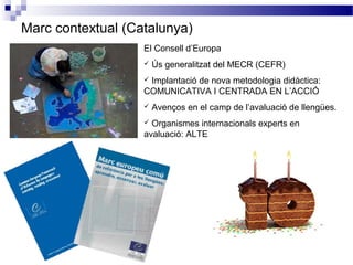 Marc contextual (Catalunya)
El Consell d’Europa
 Ús generalitzat del MECR (CEFR)
 Implantació de nova metodologia didàctica:
COMUNICATIVA I CENTRADA EN L’ACCIÓ
 Avenços en el camp de l’avaluació de llengües.
 Organismes internacionals experts en
avaluació: ALTE
 